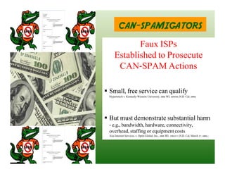 CAN-SPAMIGATORS
            Faux ISPs
     Established to Prosecute
      CAN-SPAM Actions

 Small, free service can qualify
 Hypertouch v. Kennedy-Western University, 2006 WL 648688 (N.D. Cal. 2006)




 But must demonstrate substantial harm
 - e.g., bandwidth, hardware, connectivity,
 overhead, staffing or equipment costs
 Asis Internet Services, v. Optin Global, Inc., 2008 WL 1902217 (N.D. Cal. March 27, 2008 )
 
