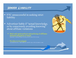 Sender Liability
 FTC unsuccessful in seeking strict
  liability

 Advertiser liable if “actual knowledge,
  or by consciously avoiding knowing”
  about affiliate violations
    Strict anti-spam policies and policing of affiliates
     defeated allegation of intent.
     Hypertouch v. Kennedy-Western University, 2006 WL 648688 (N.D. Cal. 2006)



   – No duty to investigate
      Asis Internet Services, v. Optin Global, Inc., 2008 WL 1902217 (N.D. Cal. March 27, 2008 )
 