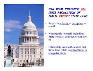 CAN-SPAM PREEMPTS ALL
   STATE REGULATION OF
   EMAIL EXCEPT STATE LAWS

• Regulating falsity or deception in
  email

• Not specific to email, including
  State trespass, contract, or tort law;
  or

• Other State laws to the extent that
  those laws relate to acts of fraud or
  computer crime
 