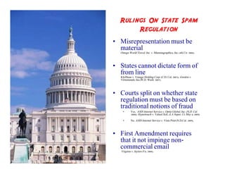 Rulings On State Spam
       Regulation
• Misrepresentation must be
  material
  Omega World Travel, Inc. v. Mummagraphics, Inc. (4th Cir. 2006).



• States cannot dictate form of
  from line
  Kleffman v. Vonage Holding Corp. (C.D. Cal. 2007); Gordon v.
  Virtumundo, Inc.(W.D. Wash. 2007).



• Courts split on whether state
  regulation must be based on
  traditional notions of fraud
    •      Yes. ASIS Internet Service v. Optin Global, Inc. (N.D. Cal.
           2008); Hypertouch v. ValueClick, (LA Super. Ct. May 4, 2009).

    •      No. ASIS Internet Service v. Vista Print (N.D.Cal. 2009).



• First Amendment requires
  that it not impinge non-
  commercial email
   Virginia v. Jaynes (Va. 2008).
 