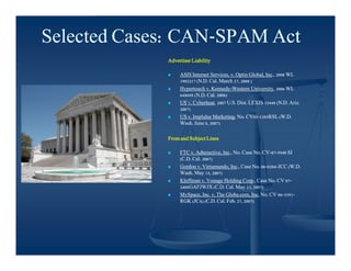 Selected Cases: CAN-SPAM Act
                CAN-
             Advertiser Liability

                 ASIS Internet Services, v. Optin Global, Inc., 2008 WL
                                                           Inc.,
                  1902217 (N.D. Cal. March 27, 2008 )
                 Hypertouch v. Kennedy-Western University, 2006 WL
                                 Kennedy-           University,
                  648688 (N.D. Cal. 2006)
                 US v. Cyberheat, 2007 U.S. Dist. LEXIS 15448 (N.D. Ariz.
                        Cyberheat,
                  2007)
                 US v. Implulse Marketing, No. CV05-1285RSL (W.D.
                                 Marketing,      CV05-
                  Wash. June 8, 2007)

             From and Subject Lines

                 FTC v. Adteractive, Inc., No. Case No. CV-07-5940 SI
                          Adteractive, Inc.,             CV-07-
                  (C.D. Cal. 2007)
                 Gordon v. Virtumundo, Inc., Case No. 06-0204-JCC (W.D.
                             Virtumundo, Inc.,          06-0204-
                  Wash. May 15, 2007)
                 Kleffman v. Vonage Holding Corp., Case No. CV 07-
                                                Corp.,              07-
                  2406GAFJWJX (C.D. Cal. May 23, 2007)
                 MySpace, Inc. v. The Globe.com, Inc. No. CV 06-3391-
                                                                06-3391-
                  RGK (JCx) (C.D. Cal. Feb. 27, 2007)
                        (JCx)
 