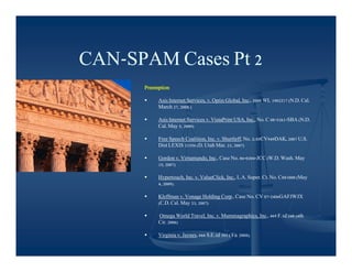 CAN-
CAN-SPAM Cases Pt 2
      Preemption

          Asis Internet Services, v. Optin Global, Inc., 2008 WL 1902217 (N.D. Cal.
           March 27, 2008 )

          Asis Internet Services v. VistaPrint USA, Inc., No. C 08-5261-SBA (N.D.
           Cal. May 5, 2009)

          Free Speech Coalition, Inc. v. Shurtleff, No. 2:05CV949DAK, 2007 U.S.
           Dist LEXIS 21556 (D. Utah Mar. 23, 2007)

          Gordon v. Virtumundo, Inc., Case No. 06-0204-JCC (W.D. Wash. May
           15, 2007)

          Hypertouch, Inc. v. ValueClick, Inc., L.A. Super. Ct. No. C081000 (May
           4, 2009).

          Kleffman v. Vonage Holding Corp., Case No. CV 07-2406GAFJWJX
           (C.D. Cal. May 23, 2007)

          Omega World Travel, Inc. v. Mummagraphics, Inc., 469 F.3d 348 (4th
           Cir. 2006)

          Virginia v. Jaynes, 666 S.E.2d 303 (Va. 2008).
 