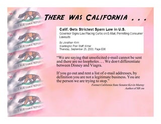 There was California . . .



   “We are saying that unsolicited e-mail cannot be sent
   and there are no loopholes . . . We don't differentiate
   between Disney and Viagra.
   If you go out and rent a list of e-mail addresses, by
   definition you are not a legitimate business. You are
   the person we are trying to stop.”
                         Former California State Senator Kevin Murray
                                                      Author of SB 186
 