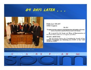 84 days later . . .




President George W. Bush signing the CAN-SPAM Act (Dec. 16, 2003).



               Controlling the Assault of Non-Solicited Pornography And Marketing Act
                                           on-
 