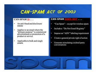 CAN-SPAM Act of 2003
CAN-SPAM IS . . .                     CAN-SPAM DOES NOT . . .

•       anti-
    An anti-fraud and disclosure      •   “Can Spam” – except for wireless spam
    statute
                                      •   Include a “Do Not Email Registry”
•   Applies to an email where the
    “primary purpose” is commercial
    advertisement or promotion of a   •   Impose an “ADV” labeling requirement
    product or service
                                      •   Create a general private right of action
•   Applicable to bulk and single
    emails                            •   Generate stimulating cocktail party
                                          conversations
 