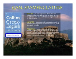 CAN-
CAN-SPAMENCLATURE
    SENDER    -- means a person who initiates a
    commercial e-mail and whose product, service,
    or Internet web site is advertised or promoted
    by the message.

    INITIATE -- means to originate or transmit, or
    procure the origination or transmission of, such
    an e-mail message.

    PROCURE -- means intentionally to pay or
    induce another person to initiate the message
    on one's behalf, while knowingly or consciously
    avoiding knowing the extent to which that
    person intends to comply with this Act.
 