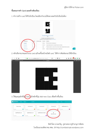 คู่มือการใช้งาน Plicker.com
จัดทาโดย นายเทวัญ ภูพานทอง ครูชานาญการพิเศษ
โรงเรียนนามนพิทยาคม สพม. 24 http://combasicnpk.wordpress.com
ขั้นตอนการทา Card และสร้างห้องเรียน
1. ทาการสร้าง card ให้กับนักเรียน โดยเลือกจานวนให้เหมาะสมกับนักเรียนในห้อง
2. คลิกเลือกขนาดและจานวน card แล้วจะขึ้นหน้าจอไฟล์ card ให้ทาการพิมพ์ออกมาให้นักเรียน
3. ให้คุณครูคลิกที่ปุ่ม class แล้วคลิกที่ปุ่ม Add new Class เพื่อสร้างชั้นเรียน
 