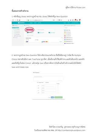 คู่มือการใช้งาน Plicker.com
จัดทาโดย นายเทวัญ ภูพานทอง ครูชานาญการพิเศษ
โรงเรียนนามนพิทยาคม สพม. 24 http://combasicnpk.wordpress.com
ขั้นตอนการสร้างคาถาม
1. คลิกที่เมนู Library จะปรากฏหน้าจอ My Library ให้คลิกที่ปุ่ม New Question
2. จะปรากฏหน้าจอ New Question ให้เราเลือกประเภทคาถาม ซึ่งมีให้เลือกอยู่ 2 ชนิด คือ Multiple
Choice (หลายตัวเลือก) และ True/False (ถูก/ผิด) เมื่อเลือกแล้วก็พิมพ์คาถาม และตัวเลือกลงไป และคลิก
เฉลยข้อที่ถูกในช่อง Correct แล้วกดปุ่ม Save หรือหากต้องการบันทึกแล้วสร้างคาถามต่อไปอีกให้คลิก
Save and Create now
 