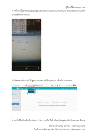 คู่มือการใช้งาน Plicker.com
จัดทาโดย นายเทวัญ ภูพานทอง ครูชานาญการพิเศษ
โรงเรียนนามนพิทยาคม สพม. 24 http://combasicnpk.wordpress.com
7. ในขั้นตอนนี้ สมาร์ทโฟนของคุณครูจะปรากฏเป็นลักษณะเหมือนกล้องถ่ายภาพ ให้หันกล้องไปสแกน บัตรที่
นักเรียนชูขึ้นจนครบทุกคน
8. เมื่อตอบครบต้องการเข้าไปดูรายงานสรุปผล คลิกที่เมนู Report แล้วคลิก Scoresheet
9. จากนั้นที่ซ้ายมือ คลิกเลือก ห้องจาก Class และเลือกวันที่ แล้วกดปุ่ม Apply จะมีหน้าจอสรุปผล ดังภาพ
 