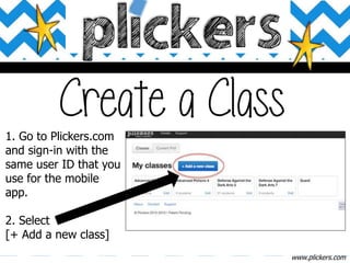 www.plickers.com
1. Go to Plickers.com
and sign-in with the
same user ID that you
use for the mobile
app.
2. Select
[+ Add a new class]
 