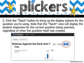 www.plickers.com
2. Click the "Teach" button to bring up the display options for the
question you're using. Note that the "Teach" view will display the
student responses for the current question being scanned,
regardless of when the question itself was created.
 