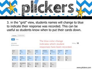 3. In the “grid” view, students names will change to blue
to indicate their response was recorded. This can be
useful so students know when to put their cards down.
www.plickers.com
 