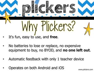 • It's fun, easy to use, and free.
• No batteries to lose or replace, no expensive
equipment to buy, no BYOD, and no one left out.
• Automatic feedback with only 1 teacher device
• Operates on both Android and iOS www.plickers.com
 