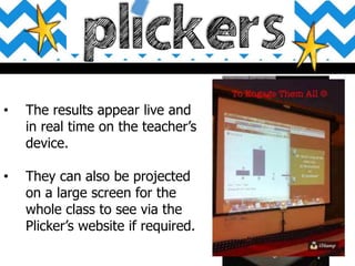 • The results appear live and
in real time on the teacher’s
device.
• They can also be projected
on a large screen for the
whole class to see via the
Plicker’s website if required.
 