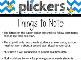 • The letters on the paper clicker are small so fellow classmates
cannot see their selection.
• The app will only record each student’s answer once, so you
need not worry about a second scan skewing your data.
• Must have a wifi connection to project real time data.
• Modify plickers to work for primary/special needs students
 