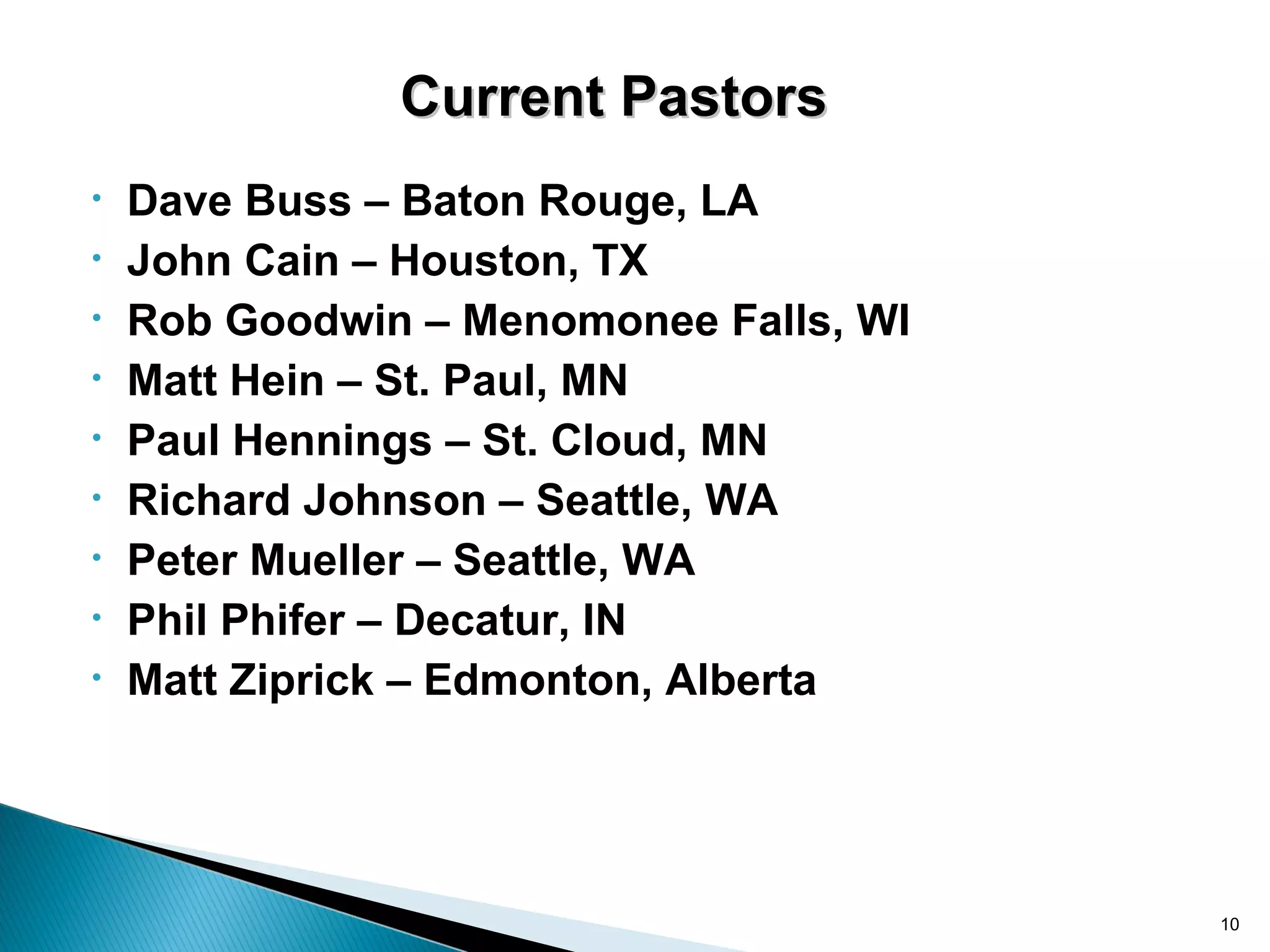 Current Pastors
•   Dave Buss – Baton Rouge, LA
•   John Cain – Houston, TX
•   Rob Goodwin – Menomonee Falls, WI
•   Matt Hein – St. Paul, MN
•   Paul Hennings – St. Cloud, MN
•   Richard Johnson – Seattle, WA
•   Peter Mueller – Seattle, WA
•   Phil Phifer – Decatur, IN
•   Matt Ziprick – Edmonton, Alberta




                                        10
 