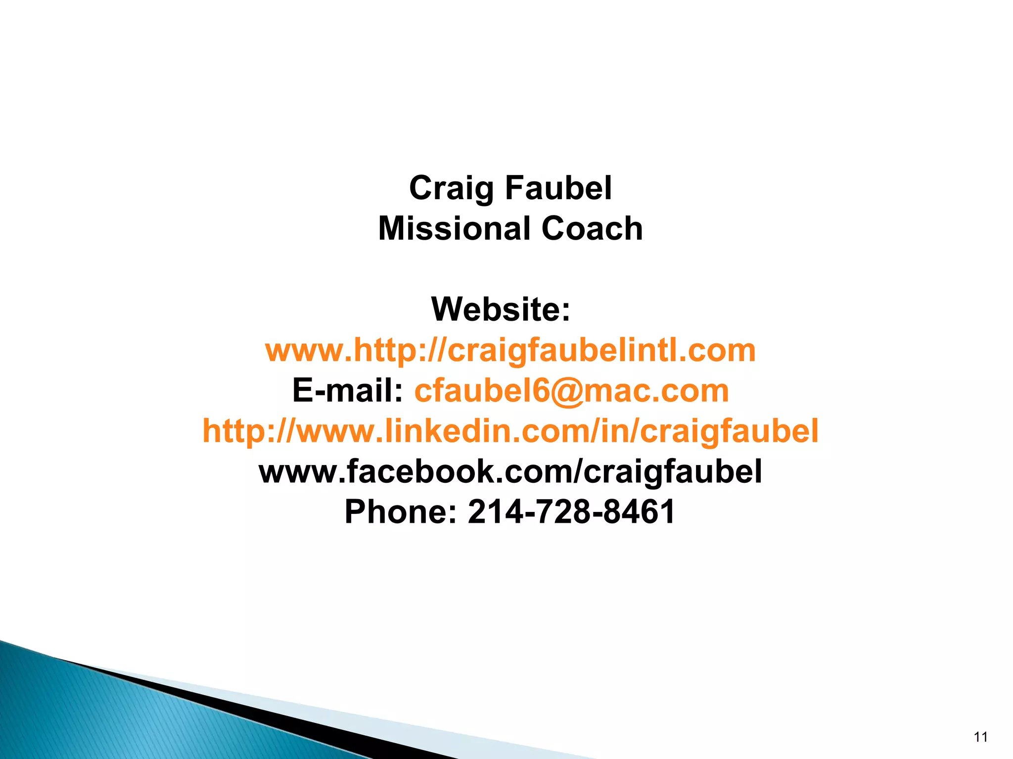 Craig Faubel
          Missional Coach

                Website:
    www.http://craigfaubelintl.com
       E-mail: cfaubel6@mac.com
http://www.linkedin.com/in/craigfaubel
    www.facebook.com/craigfaubel
          Phone: 214-728-8461




                                         11
 