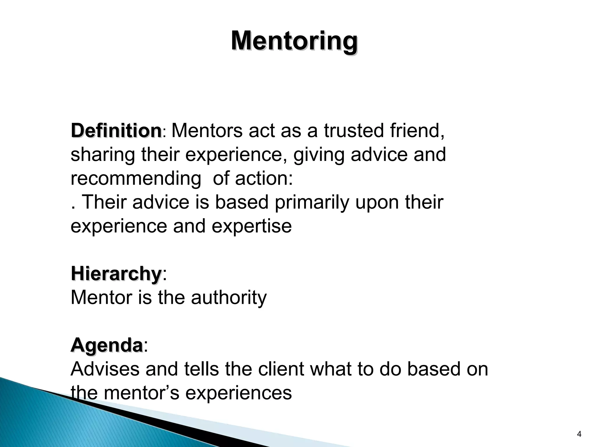 Mentoring


Definition: Mentors act as a trusted friend,
sharing their experience, giving advice and
recommending of action:
. Their advice is based primarily upon their
experience and expertise

Hierarchy:
Hierarchy
Mentor is the authority

Agenda:
Agenda
Advises and tells the client what to do based on
the mentor’s experiences
                                                   4
 