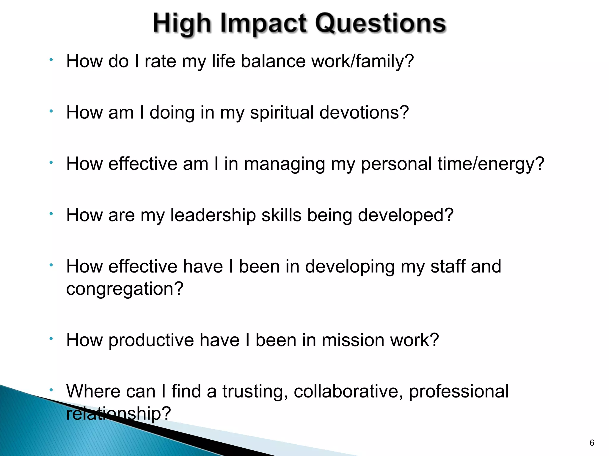 •   How do I rate my life balance work/family?

•   How am I doing in my spiritual devotions?

•   How effective am I in managing my personal time/energy?

•   How are my leadership skills being developed?

•   How effective have I been in developing my staff and
    congregation?

•   How productive have I been in mission work?

•   Where can I find a trusting, collaborative, professional
    relationship?
                                                               6
 