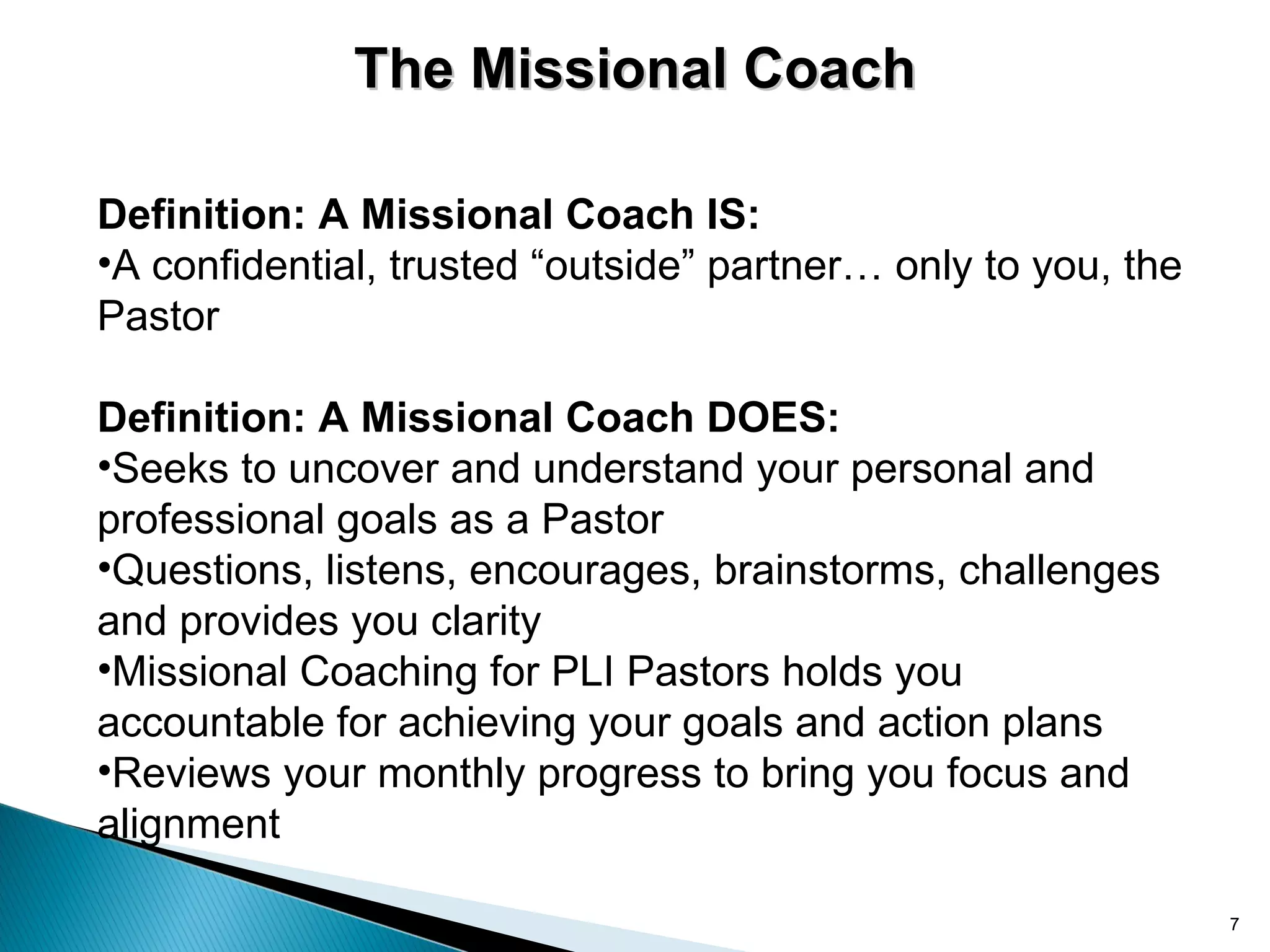 The Missional Coach

Definition: A Missional Coach IS:
•A confidential, trusted “outside” partner… only to you, the
Pastor

Definition: A Missional Coach DOES:
•Seeks to uncover and understand your personal and
professional goals as a Pastor
•Questions, listens, encourages, brainstorms, challenges
and provides you clarity
•Missional Coaching for PLI Pastors holds you
accountable for achieving your goals and action plans
•Reviews your monthly progress to bring you focus and
alignment

                                                               7
 