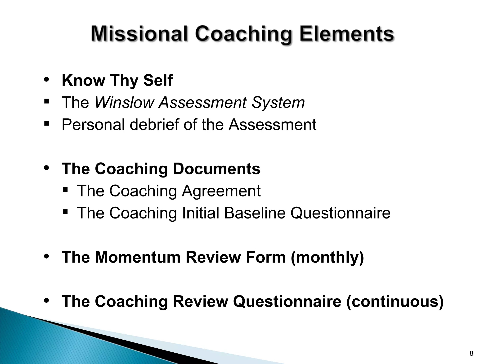 • Know Thy Self
 The Winslow Assessment System
 Personal debrief of the Assessment

• The Coaching Documents
   The Coaching Agreement
   The Coaching Initial Baseline Questionnaire

• The Momentum Review Form (monthly)

• The Coaching Review Questionnaire (continuous)

                                                   8
 