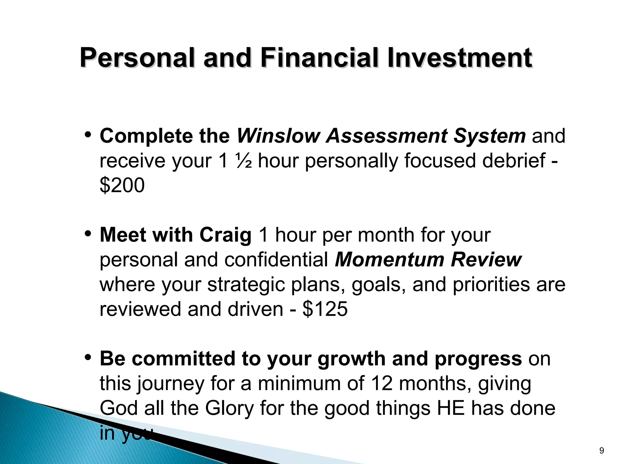 Personal and Financial Investment

• Complete the Winslow Assessment System and
 receive your 1 ½ hour personally focused debrief -
 $200

• Meet with Craig 1 hour per month for your
 personal and confidential Momentum Review
 where your strategic plans, goals, and priorities are
 reviewed and driven - $125

• Be committed to your growth and progress on
 this journey for a minimum of 12 months, giving
 God all the Glory for the good things HE has done
 in you
                                                         9
 