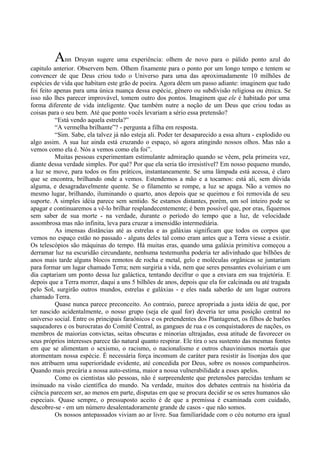 Ann Druyan sugere uma experiência: olhem de novo para o pálido ponto azul do
capitulo anterior. Observem bem. Olhem fixamente para o ponto por um longo tempo e tentem se
convencer de que Deus criou todo o Universo para uma das aproximadamente 10 milhões de
espécies de vida que habitam este grão de poeira. Agora dêem um passo adiante: imaginem que tudo
foi feito apenas para uma única nuança dessa espécie, gênero ou subdivisão religiosa ou étnica. Se
isso não lhes parecer improvável, tomem outro dos pontos. Imaginem que ele é habitado por uma
forma diferente de vida inteligente. Que também nutre a noção de um Deus que criou todas as
coisas para o seu bem. Até que ponto vocês levariam a sério essa pretensão?
          “Está vendo aquela estrela?”
          “A vermelha brilhante”? - pergunta a filha em resposta.
          “Sim. Sabe, ela talvez já não esteja ali. Poder ter desaparecido a essa altura - explodido ou
algo assim. A sua luz ainda está cruzando o espaço, só agora atingindo nossos olhos. Mas não a
vemos como ela é. Nós a vemos como ela foi”.
          Muitas pessoas experimentam estimulante admiração quando se vêem, pela primeira vez,
diante dessa verdade simples. Por quê? Por que ela seria tão irresistível? Em nosso pequeno mundo,
a luz se move, para todos os fins práticos, instantaneamente. Se uma lâmpada está acessa, é claro
que se encontra, brilhando onde a vemos. Estendemos a mão e a tocamos: está ali, sem dúvida
alguma, e desagradavelmente quente. Se o filamento se rompe, a luz se apaga. Não a vemos no
mesmo lugar, brilhando, iluminando o quarto, anos depois que se queimou e foi removida de seu
suporte. A simples idéia parece sem sentido. Se estamos distantes, porém, um sol inteiro pode se
apagar e continuaremos a vê-lo brilhar resplandecentemente; é bem possível que, por eras, fiquemos
sem saber de sua morte - na verdade, durante o período do tempo que a luz, de velocidade
assombrosa mas não infinita, leva para cruzar a imensidão intermediária.
          As imensas distâncias até as estrelas e as galáxias significam que todos os corpos que
vemos no espaço estão no passado - alguns deles tal como eram antes que a Terra viesse a existir.
Os telescópios são máquinas do tempo. Há muitas eras, quando uma galáxia primitiva começou a
derramar luz na escuridão circundante, nenhuma testemunha poderia ter adivinhado que bilhões de
anos mais tarde alguns blocos remotos de rocha e metal, gelo e moléculas orgânicas se juntariam
para formar um lugar chamado Terra; nem surgiria a vida, nem que seres pensantes evoluiriam e um
dia captariam um ponto dessa luz galáctica, tentando decifrar o que a enviara em sua trajetória. E
depois que a Terra morrer, daqui a uns 5 bilhões de anos, depois que ela for calcinada ou até tragada
pelo Sol, surgirão outros mundos, estrelas e galáxias - e eles nada saberão de um lugar outrora
chamado Terra.
          Quase nunca parece preconceito. Ao contraio, parece apropriada a justa idéia de que, por
ter nascido acidentalmente, o nosso grupo (seja ele qual for) deveria ter uma posição central no
universo social. Entre os principais faraônicos e os pretendentes dos Plantagenet, os filhos de barões
saqueadores e os burocratas do Comitê Central, as gangues de rua e os conquistadores de nações, os
membros de maiorias convictas, seitas obscuras e minorias ultrajadas, essa atitude de favorecer os
seus próprios interesses parece tão natural quanto respirar. Ele tira o seu sustento das mesmas fontes
em que se alimentam o sexismo, o racismo, o nacionalismo e outros chauvinismos mortais que
atormentam nossa espécie. É necessária força incomum de caráter para resistir às lisonjas dos que
nos atribuem uma superioridade evidente, até concedida por Deus, sobre os nossos companheiros.
Quando mais precária a nossa auto-estima, maior a nossa vulnerabilidade a esses apelos.
          Como os cientistas são pessoas, não é surpreendente que pretensões parecidas tenham se
insinuado na visão científica do mundo. Na verdade, muitos dos debates centrais na história da
ciência parecem ser, ao menos em parte, disputas em que se procura decidir se os seres humanos são
especiais. Quase sempre, o pressuposto aceito é de que a premissa é examinada com cuidado,
descobre-se - em um número desalentadoramente grande de casos - que não somos.
          Os nossos antepassados viviam ao ar livre. Sua familiaridade com o céu noturno era igual
 