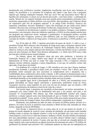 desaparecido uma justificativa coerente, amplamente reconhecida, para levar seres humanos ao
espaço. Os presidentes e as comissões do Congresso não sabem o que fazer com o programa
espacial que emprega tripulações humanas. Para que serve? Por que precisamos disso? Mas as
façanhas dos astronautas e o pouso na Lua haviam provocado - e por boas razões - a admiração do
mundo. Desistir do vôo espacial tripulado seria uma rejeição dessa extraordinária realização norte-
americana, argumentam os líderes políticos com seus botões. Que presidente, que Congresso deseja
ser responsável pelo fim do programa espacial? E, na antiga União Soviética, escuta-se um
argumento semelhante: devemos abandonar a única alta tecnologia em que ainda somos líderes
mundiais? Devemos trair a herança de Kostantin Tsiolkovsky, Sergei Korolev e Yuri Gagarin?
          A primeira lei da burocracia é garantir a sua própria existência. Entregue a seus próprios
mecanismos, sem instruções claras das instâncias superiores, a NASA involuiu gradativamente para
um programa que mantivesse lucros, empregos e gratificações. A demagogia política, exercida
principalmente pelo Congresso, tornou-se uma influência cada vez mais poderosa no projeto e
execução de missões e objetivos de longo prazo. A burocracia se petrificou, a NASA perdeu o seu
rumo.
          Em 20 de julho de 1989, o vigésimo aniversário do pouso da Apollo 11 sobre a Lua, o
presidente George Bush anunciou uma orientação de longo prazo para o programa espacial norte-
americano. Com o nome de Iniciativa de Exploração Espacial (SEI), propunha uma série de
objetivos, inclusive uma estação espacial norte-americana, o retorno dos homens à Lua e o primeiro
pouso de seres humanos em Marte. Num discurso subseqüente, o sr. Bush citou 2019 como a data
prevista para o primeiro pouso naquele planeta.
          No entanto, apesar das instruções claras das mais altas instâncias, a Iniciativa de
Exploração Espacial foi a pique. Quatro anos depois de autorizada, nem sequer possui um
departamento na NASA que dela se ocupe. Por culpa associada à SEI, o Congresso cancelou
algumas missões robóticas, pequenas e pouco dispendiosas, à Lua que, do contrário, teriam sido
aprovadas. O que houve de errado?
          Um problema foi a escala do tempo. A SEI estendia-se por uns cinco futuros mandatos
presidenciais (tomando a presidência média como um mandato e meio). Não é difícil, para um
presidente, tentar conseguir que seus sucessores se comprometam com o programa, mas a
confiabilidade desse compromisso deixa muito a desejar. A SEI contrastava dramaticamente com o
programa Apollo, que, segundo conjeturas da época em que teve início, poderia ter triunfado quando
o presidente Kennedy ou seu herdeiro político imediato ainda estivesse no poder.
          Em segundo lugar, havia a preocupação de saber se a NASA, que recentemente tivera
grande dificuldade em lançar alguns astronautas a quatrocentos quilômetros acima da Terra,
conseguiria envia-los, numa trajetória em arco com um ano de duração, para um destino a 200
milhões de quilômetros de distância e traze-los de volta são e salvos.
          Em terceiro lugar, o programa era concebido exclusivamente em termos nacionalistas. A
cooperação com outras nações não era fundamental nem para o seu projeto, nem para a sua
execução. O vice-presidente Dan Quayle, que tinha responsabilidade nominal pelo espaço,
justificava a estação espacial como uma demonstração de que os Estados Unidos eram “a única
superpotência mundial”. Como, porém, a União Soviética tinha uma estação operacional que estava
uma década à frente dos Estados Unidos, ficava difícil compreender o argumento do sr. Quayle.
          Finalmente, este problema era saber de onde, em termos de política prática, deveria vir o
dinheiro. Os custos de levar os primeiros seres humanos a Marte haviam sido estimados de várias
formas, chegando à cifra de 500 bilhões.
          Sem dúvida, é impossível prever os custos antes de se ter um projeto de missão. E o
projeto de missão depende de variáveis como: tamanho da tripulação; até que ponto serão tomadas
medidas contra os perigos da radiação cósmica e solar ou da gravidade zero; que outros riscos se
estará disposto a correr com as vidas dos homens e mulheres a bordo. Se todo membro da tripulação
tem uma especialidade essencial, o que acontece se um deles adoece? Quanto maior a tripulação,
mais confiável o potencial de reserva. É quase certo que não se enviaria um cirurgião-dentista de
tempo integral, mas o que aconteceria se alguém precisasse de tratamento de canal a 170 milhões de
quilômetros do dentista mais próximo? Ou o tratamento poderia ser feito por um endodentista na
 