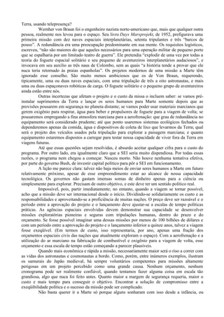 Terra, usando telepresença?
          Wernher von Braun foi o engenheiro nazista norte-americano que, mais que qualquer outra
pessoa, realmente nos levou para o espaço. Seu livro Days Marsprojekt, de 1952, prefigurava uma
primeira missão com dez naves espaciais interplanetárias, setenta tripulantes e três “barcos de
pouso”. A redundância era uma preocupação predominante em sua mente. Os requisitos logísticos,
escreveu, “não são maiores do que aqueles necessários para uma operação militar de pequeno porte
que se espalharia por um limitado teatro de guerra”. Ele pretendia “explodir de uma vez por todas a
teoria do foguete espacial solitário e seu pequeno de aventureiros interplanetários audaciosos”, e
invocava em seu auxilio as três naus de Colombo, sem as quais “a história tende a provar que ele
nuca teria retornado às praias espanholas”. Os projetos modernos de uma missão a Marte têm
ignorado esse conselho. São muito menos ambiciosos que os de Von Braun, requerendo,
tipicamente, uma ou duas naves espaciais, com uma tripulação de três a oito astronautas, e mais
uma ou duas espaçonaves robóticas de carga. O foguete solitário e o pequeno grupo de aventureiros
ainda estão entre nós.
          Outras incertezas que afetam o projeto e o custo da missa o incluem saber: se vamos pré-
instalar suprimentos da Terra e lançar os seres humanos para Marte somente depois que as
provisões pousarem em segurança no planeta distante; se vamos poder usar materiais marcianos que
gerem oxigênio para respirar, água para beber e propulsores de foguete para a viagem de volta; se
pousaremos empregando a fina atmosfera marciana para a aerofrenação: que grau de redundância no
equipamento será considerado prudente; até que ponto usaremos sistemas ecológicos fechados ou
dependeremos apenas da comida, água e dispositivos de coleta de lixo que levarmos da Terra; qual
será o projeto dos veículos usados pela tripulação para explorar a paisagem marciana; e quanto
equipamento estaremos dispostos a carregar para testar nossa capacidade de viver fora da Terra em
viagens futuras.
          Até que essas questões sejam resolvidas, é absurdo aceitar qualquer cifra para o custo do
programa. Por outro lado, era igualmente claro que a SEI seria muito dispendiosa. Por todas essas
razões, o programa nem chegou a começar. Nasceu morto. Não houve nenhuma tentativa efetiva,
por parte do governo Bush, de investir capital político para pôr a SEI em funcionamento.
          A lição me parece clara: talvez não haja meios de enviar seres humanos a Marte em futuro
relativamente próximo, apesar de esse empreendimento estar ao alcance de nossa capacidade
tecnológica. Os governos não gastam imensas somas de dinheiro apenas para a ciência ou
simplesmente para explorar. Precisam de outro objetivo, e este deve ter um sentido político real.
          Impossível, pois, partir imediatamente; no entanto, quando a viagem se tornar possível,
acho que a missão deve ser internacional desde o início. Dividindo-se solidariamente os custo e as
responsabilidades e aproveitando-se a proficiência de muitas nações. O preço deve ser razoável e o
período entre a aprovação do projeto e o lançamento deve ajustar-se a escalas de tempo políticas
práticas. As agências espaciais envolvidas devem demonstrar sua capacidade se desenvolver
missões exploratórias pioneiras e seguras com tripulações humanas, dentro do prazo e do
orçamento. Se fosse possível imaginar uma dessas missões por menos de 100 bilhões de dólares e
com um período entre a aprovação do projeto e o lançamento inferior a quinze anos, talvez a viagem
fosse exeqüível. (Em termos de custo, isso representaria, por ano, apenas uma fração dos
orçamentos espaciais civis das nações que atualmente exploram o espaço). Com a aerofrenação e a
utilização do ar marciano na fabricação de combustível e oxigênio para a viagem de volta, esse
orçamento e essa escala de tempo estão começando a parecer plausíveis.
          Quando mais econômica e rápida a missão, necessariamente maior será o riso a correr com
as vidas dos astronautas e cosmonautas a bordo. Como, porém, entre inúmeros exemplos, ilustram
os samurais do Japão medieval, há sempre voluntários competentes para missões altamente
perigosas em um projeto percebido como uma grande causa. Nenhum orçamento, nenhum
cronograma pode ser realmente confiável, quando tentamos fazer alguma coisa em escala tão
grandiosa, algo que nuca foi feito antes. Quanto maior a margem de segurança requeria, maior o
custo e mais tempo para conseguir o objetivo. Encontrar a solução de compromisso entre a
exeqüibilidade política e o sucesso da missão pode ser complicado.
          Não basta querer ir a Marte só porque alguns sonharam com isso desde a infância, ou
 