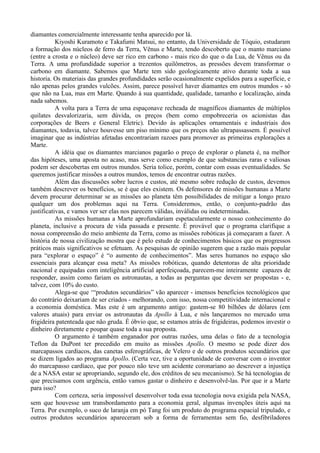 diamantes comercialmente interessante tenha aparecido por lá.
           Kiyoshi Kuramoto e Takafumi Matsui, no entanto, da Universidade de Tóquio, estudaram
a formação dos núcleos de ferro da Terra, Vênus e Marte, tendo descoberto que o manto marciano
(entre a crosta e o núcleo) deve ser rico em carbono - mais rico do que o da Lua, de Vênus ou da
Terra. A uma profundidade superior a trezentos quilômetros, as pressões devem transformar o
carbono em diamante. Sabemos que Marte tem sido geologicamente ativo durante toda a sua
historia. Os materiais das grandes profundidades serão ocasionalmente expelidos para a superfície, e
não apenas pelos grandes vulcões. Assim, parece possível haver diamantes em outros mundos - só
que não na Lua, mas em Marte. Quando à sua quantidade, qualidade, tamanho e localização, ainda
nada sabemos.
           A volta para a Terra de uma espaçonave recheada de magníficos diamantes de múltiplos
quilates desvalorizaria, sem dúvida, os preços (bem como empobreceria os acionistas das
corporações de Beers e General Eletric). Devido às aplicações ornamentais e industriais dos
diamantes, todavia, talvez houvesse um piso mínimo que os preços não ultrapassassem. É possível
imaginar que as indústrias afetadas encontrariam razoes para promover as primeiras explorações a
Marte.
           A idéia que os diamantes marcianos pagarão o preço de explorar o planeta é, na melhor
das hipóteses, uma aposta no acaso, mas serve como exemplo de que substancias raras e valiosas
podem ser descobertas em outros mundos. Seria tolice, porém, contar com essas eventualidades. Se
queremos justificar missões a outros mundos, temos de encontrar outras razões.
           Além das discussões sobre lucros e custos, até mesmo sobre redução de custos, devemos
também descrever os benefícios, se é que eles existem. Os defensores de missões humanas a Marte
devem procurar determinar se as missões ao planeta têm possibilidades de mitigar a longo prazo
qualquer um dos problemas aqui na Terra. Consideremos, então, o conjunto-padrão das
justificativas, e vamos ver ser elas nos parecem válidas, inválidas ou indeterminadas.
           As missões humanas a Marte aprofundariam espetacularmente o nosso conhecimento do
planeta, inclusive a procura de vida passada e presente. É provável que o programa clarifique a
nossa compreensão do meio ambiente da Terra, como as missões robóticas já começaram a fazer. A
história de nossa civilização mostra que é pelo estudo de conhecimentos básicos que os progressos
práticos mais significativos se efetuam. As pesquisas de opinião sugerem que a razão mais popular
para “explorar o espaço” é “o aumento de conhecimentos”. Mas seres humanos no espaço são
essenciais para alcançar essa meta? As missões robóticas, quando detentoras de alta prioridade
nacional e equipadas com inteligência artificial aperfeiçoada, parecem-me inteiramente capazes de
responder, assim como fariam os astronautas, a todas as perguntas que devem ser propostas - e,
talvez, com 10% do custo.
           Alega-se que ‘“produtos secundários” vão aparecer - imensos benefícios tecnológicos que
do contrário deixariam de ser criados - melhorando, com isso, nossa competitividade internacional e
a economia doméstica. Mas este é um argumento antigo: gastem-se 80 bilhões de dólares (em
valores atuais) para enviar os astronautas da Apollo à Lua, e nós lançaremos no mercado uma
frigideira patenteada que não gruda. É óbvio que, se estamos atrás de frigideiras, podemos investir o
dinheiro diretamente e poupar quase toda a sua proposta.
           O argumento é também enganador por outras razões, uma delas o fato de a tecnologia
Teflon da DuPont ter precedido em muito as missões Apollo. O mesmo se pode dizer dos
marcapassos cardíacos, das canetas esferográficas, de Velero e de outros produtos secundários que
se dizem ligados ao programa Apollo. (Certa vez, tive a oportunidade de conversar com o inventor
do marcapasso cardíaco, que por pouco não teve um acidente coronariano ao descrever a injustiça
de a NASA estar se apropriando, segundo ele, dos créditos de seu mecanismo). Se há tecnologias de
que precisamos com urgência, então vamos gastar o dinheiro e desenvolvê-las. Por que ir a Marte
para isso?
           Com certeza, seria impossível desenvolver toda essa tecnologia nova exigida pela NASA,
sem que houvesse um transbordamento para a economia geral, algumas invenções úteis aqui na
Terra. Por exemplo, o suco de laranja em pó Tang foi um produto do programa espacial tripulado, e
outros produtos secundários apareceram sob a forma de ferramentas sem fio, desfibriladores
 