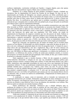 cardíacos implantados, vestimentas resfriadas por líquidos e imagens digitais, para citar apenas
alguns. Mas eles não justificam viagens a Marte, nem a existência da NASA.
          Podíamos ver a antiga maquina de gerar produtos secundários chiando e bufando nos
derradeiros dias do departamento da Guerra nas Estrelas da era Reagan. Os laser de raio X
impulsionados por bombas de hidrogênio nas estações guerreiras em órbita contribuirão para a
cirurgia a laser perfeita, diziam-nos. Mas se precisamos de cirurgia a laser, se é uma alta prioridade
nacional, pelo amor de Deus vamos alocar os fundos para desenvolvê-la. E deixar a Guerra nas
Estrelas fora disso. As justificativas que apelam para os produtos secundários constituem uma
admissão de que o programa não se sustenta sobre seus próprios pés, de que não pode ser justificado
pelo objetivo para o qual foi originalmente delineado.
          Houve uma época em que se pensou, com base em modelos econometricos, que, para cada
dólar investido na NASA, muitos dólares eram bombeados na economia dos Estados Unidos. Se
esse efeito multiplicador se aplicasse mais à NASA do que à maioria dos órgãos governamentais,
ele forneceria uma forte justificativa social e fiscal para o programa espacial. Os defensores da
NASA não hesitavam em apelar para esse argumento. Em 1994, porém, um estudo do
Departamento de Orçamento do congresso constatou que isso não passava de ilusão. Embora os
gastos com a NASA beneficiem alguns segmentos produtivos da economia dos Estados Unidos -
especialmente a indústria aeroespacial - não existe nenhum efeito multiplicador preferencial. Da
mesma forma, embora os gastos com a NASA, sem dúvida, criem ou mantenham empregos e
lucros, ela não gera esse efeito de forma mais eficiente que muitos outros órgãos governamentais.
          Depois há a educação, um argumento que, de tempos em tempos, tem se revelado muito
atraente na Casa Branca. Os doutorados em ciência atingiram o auge perto da época da Apollo 11,
talvez até com a defasagem apropriada depois do início do programa Apollo. A relação de causa e
efeito talvez não seja demonstrável, mas não é implausível. Mas e daí? Se temos interesse em
melhorar a educação, a viagem a Marte será o melhor caminho? É só pensar no que poderíamos
fazer com 100 bilhões de dólares para aperfeiçoar o treinamento e os salários dos professores, os
laboratórios e as bibliotecas das escolas, as bolsas de estudo para estudantes carentes, os recursos
para pesquisa e as bolsas de estudo para pós-graduação. Será verdade, de fato, que a melhor maneira
de promover a educação científica é ir a Marte?
          Outro argumento é que as missões humanas a Marte vão dar ocupação ao complexo
militar-industrial, diminuindo a tentação de este usar sua considerável influência política para
exagerar ameaças externas e arrancar fundos para a defesa. O outro lado dessa moeda é que, indo a
Marte, manteremos uma capacidade tecnológica de reserva que talvez seja importante em futuras
conjunturas militares. É claro que poderíamos simplesmente pedir que os rapazes fizessem algo de
utilidade imediata para a economia civil. Todavia, como vimos, nos anos 70, com os ônibus
Grumman e os trens de subúrbio Boeing/Vertol, a indústria aeroespacial encontra dificuldades reais
para produzir competitivamente a economia civil. É certo que um tanque pode percorrer mil
quilômetros por ano e um ônibus mil quilômetros por semana, por isso seus projetos básicos devem
ser diferentes. Mas, ao menos em matéria de confiabilidade, o Departamento de Defesa parece ser
muito menos exigente.
          A cooperação no espaço, como já mencionei, está se tornando um instrumento de
cooperação internacional, por exemplo, diminuindo a proliferação de armas estratégicas em novas
nações. Os foguetes, sem função por causa do fim da Guerra Fria, podem vir a ser empregados com
proveito em missões a uma órbita da Terra, à Lua, aos planetas, aos asteróides e aos cometas. Mas
tudo isso pode ser realizado sem missões humanas a Marte.
          Outras justificativas são oferecidas. Afirmam-se que a solução definitiva para os
problemas de energia na Terra é extrair todos os minérios da Lua, trazer para a Terá o hélio-3
implantando-pelo-vento-solar e usa-lo em reatores de fusão. Que reatores de fusão? Mesmo que isso
fosse possível, mesmo que compensasse o custo, é uma tecnologia para daqui a cinqüenta ou cem
anos. Nosso problemas de energia precisam ser solucionados num ritmo menos descansado.
          Ainda mais estranho é o argumento de que temos de mandar seres humanos ao espaço para
resolver a crise populacional do mundo. O número das pessoas que nascem, contudo, é 250 mil
vezes maior que os da que morrem todos os dias, o que significa que teríamos de lançar 250 mil
 
