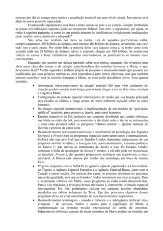 pessoas por dia ao espaço para manter a população mundial em seus níveis atuais. Isso parece está
além de nossa presente capacidade.
           Examinando rapidamente essa lista e tento somar os prós e os contras, sempre lembrando
as outras reivindicações urgentes junto ao orçamento federal. Para min, o argumento, até agora, se
reduz à seguinte pergunta: a soma de um grande número de justificativas isoladamente inadequadas
pode resultar numa justificativa adequada?
           Não acho que nenhum dos itens na minha lista de supostas justificativas valha,
comprovadamente, 500 bilhões de dólares, nem mesmo 100 bilhões de dólares; certamente, não vale
tudo isso a curto prazo. Por outro lado, a maioria deles vale alguma coisa e, se tenho cinto itens
valendo cada um 20 bilhões de dólares, talvez o conjunto chegue aos 100 bilhões. Se soubermos
reduzir os custos e fazer verdadeiras parcerias internacionais, as justificativas se tornam mais
convincentes.
           Enquanto não ocorrer um debate nacional sobre esse tópico, enquanto não tivermos uma
idéia mais clara das razoes e da relação custo/beneficio das missões humanas a Marte, o que
deveremos fazer? Minha sugestão é realizar projeto de pesquisa e desenvolvimento que possam ser
justificados por seus próprios méritos ou pela importância para outros objetivos, mas que também
possam contribuir para as missões humanas a Marte, se mais tarde decidirmos partir. Essa agenda
incluiria:
              · Astronautas norte-americanos na estação espacial Mir para vôos conjuntos de
                 duração gradativamente mais longa, procurando chegar a um ou dois anos, o tempo
                 a viagem a Marte.
              · Configuração da estação espacial internacional de modo que sua função principal
                 seja estudar os efeitos, a longo prazo, do meio ambiente espacial sobre os seres
                 humanos.
              · Na estação espacial internacional, a implementação de um módulo de “gravidade
                 artificial” giratório, para animais e, depois, para seres humanos.
              · Estudos intensivos do Sol, inclusive um conjunto distribuído nas sondas robóticas
                 em órbita ao redor do Sol, para monitorar a atividade solar e alertar os astronautas
                 o mais cedo possível sobre os perigosos “clarões solares” - ejeções maciças de
                 elétrons e prótons da coroa solar.
              · Desenvolvimento norte-americano/russo e multilateral da tecnologia dos foguetes
                 Energyia e Proton para os programas espaciais norte-americanos e internacionais.
                 Embora não seja provável que os Estados Unidos dependam basicamente de um
                 propulsor auxiliar soviético, o Energyia tem, aproximadamente, a mesma potência
                 do Saturn V, que enviou os astronautas da Apollo à Lua. Os Estados Unidos
                 deixaram a linha de montagem do Saturn V morrer, e ela não pode ser ressucitada
                 de imediato. Proton é, das grandes propulsores auxiliares ora disponíveis, o mais
                 confiável. A Rússia está ansiosa por vender sua tecnologia em troca de moeda
                 forte.
              · Projetos conjuntos com a NASDA (a agência espacial japonesa) e a Universidade
                 de Tóquio, a Agência Espacial Européia e a Agência Espacial Russa, junto com o
                 Canadá e outras nações. Na maioria dos casos, os projetos deveriam ser parceiras
                 em pé de igualdade, sem que os Estados Unidos insistissem em ditar as regras. Para
                 a exploração robótica em Marte, esses programas já estão sendo desenvolvidos.
                 Para o vôo tripulado, a principal dessas atividades é, claramente, a estação espacial
                 internacional. Por fim, poderíamos realizar em conjunto missões planetárias
                 simuladas em órbitas inferiores da Terra. Um dos principais objetivos desses
                 programas deve ser criar uma tradição de excelência técnica cooperativa.
              · Desenvolvimento tecnológico - usando a robótica e a inteligência artificial mais
                 avançada - de veículos, balões e aviões para a exploração de Marte, a
                 implementação da primeira missão internacional de coleta de amostras.
                 Espaçonaves robóticas capazes de trazer amostras de Marte podem ser testadas em
 