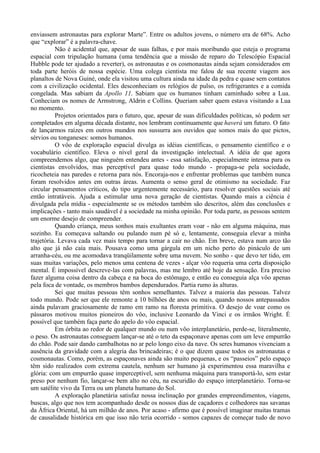 enviassem astronautas para explorar Marte”. Entre os adultos jovens, o número era de 68%. Acho
que “explorar” é a palavra-chave.
           Não é acidental que, apesar de suas falhas, e por mais moribundo que esteja o programa
espacial com tripulação humana (uma tendência que a missão de reparo do Telescópio Espacial
Hubble pode ter ajudado a reverter), os astronautas e os cosmonautas ainda sejam considerados em
toda parte heróis de nossa espécie. Uma colega cientista me falou de sua recente viagem aos
planaltos de Nova Guiné, onde ela visitou uma cultura ainda na idade da pedra e quase sem contatos
com a civilização ocidental. Eles desconheciam os relógios de pulso, os refrigerantes e a comida
congelada. Mas sabiam da Apollo 11. Sabiam que os humanos tinham caminhado sobre a Lua.
Conheciam os nomes de Armstrong, Aldrin e Collins. Queriam saber quem estava visitando a Lua
no momento.
           Projetos orientados para o futuro, que, apesar de suas dificuldades políticas, só podem ser
completados em alguma década distante, nos lembram continuamente que haverá um futuro. O fato
de lançarmos raízes em outros mundos nos sussurra aos ouvidos que somos mais do que pictos,
sérvios ou tonganeses: somos humanos.
           O vôo de exploração espacial divulga as idéias científicas, o pensamento científico e o
vocabulário científico. Eleva o nível geral da investigação intelectual. A idéia de que agora
compreendemos algo, que ninguém entendeu antes - essa satisfação, especialmente intensa para os
cientistas envolvidos, mas perceptível para quase todo mundo - propaga-se pela sociedade,
ricocheteia nas paredes e retorna para nós. Encoraja-nos e enfrentar problemas que também nunca
foram resolvidos antes em outras áreas. Aumenta o senso geral de otimismo na sociedade. Faz
circular pensamentos críticos, do tipo urgentemente necessário, para resolver questões sociais até
então intratáveis. Ajuda a estimular uma nova geração de cientistas. Quando mais a ciência é
divulgada pela mídia - especialmente se os métodos também são descritos, além das conclusões e
implicações - tanto mais saudável é a sociedade na minha opinião. Por toda parte, as pessoas sentem
um enorme desejo de compreender.
           Quando criança, meus sonhos mais exultantes eram voar - não em alguma máquina, mas
sozinho. Eu começava saltando ou pulando num pé só e, lentamente, conseguia elevar a minha
trajetória. Levava cada vez mais tempo para tornar a cair no chão. Em breve, estava num arco tão
alto que já não caía mais. Pousava como uma gárgula em um nicho perto do pináculo de um
arranha-céu, ou me acomodava tranqüilamente sobre uma nuvem. No sonho - que devo ter tido, em
suas muitas variações, pelo menos uma centena de vezes - alçar vôo requeria uma certa disposição
mental. É impossível descreve-las com palavras, mas me lembro até hoje da sensação. Era preciso
fazer alguma coisa dentro da cabeça e na boca do estômago, e então eu conseguia alça vôo apenas
pela foca de vontade, os membros bambos dependurados. Partia rumo às alturas.
           Sei que muitas pessoas têm sonhos semelhantes. Talvez a maioria das pessoas. Talvez
todo mundo. Pode ser que ele remonte a 10 bilhões de anos ou mais, quando nossos antepassados
ainda pulavam graciosamente de ramo em ramo na floresta primitiva. O desejo de voar como os
pássaros motivou muitos pioneiros do vôo, inclusive Leonardo da Vinci e os irmãos Wright. É
possível que também faça parte do apelo do vôo espacial.
           Em órbita ao redor de qualquer mundo ou num vôo interplanetário, perde-se, literalmente,
o peso. Os astronautas conseguem lançar-se até o teto da espaçonave apenas com um leve empurrão
do chão. Pode sair dando cambalhotas no ar pelo longo eixo da nave. Os seres humanos vivenciam a
ausência da gravidade com a alegria das brincadeiras; é o que dizem quase todos os astronautas e
cosmonautas. Como, porém, as espaçonaves ainda são muito pequenas, e os “passeios” pelo espaço
têm sido realizados com extrema cautela, nenhum ser humano já experimentou essa maravilha e
glória: com um empurrão quase imperceptível, sem nenhuma máquina para transportá-lo, sem estar
preso por nenhum fio, lançar-se bem alto no céu, na escuridão do espaço interplanetário. Torna-se
um satélite vivo da Terra ou um planeta humano do Sol.
           A exploração planetária satisfaz nossa inclinação por grandes empreendimentos, viagens,
buscas, algo que nos tem acompanhado desde os nossos dias de caçadores e colhedores nas savanas
da África Oriental, há um milhão de anos. Por acaso - afirmo que é possível imaginar muitas tramas
de causalidade histórica em que isso não teria ocorrido - somos capazes de começar tudo de novo
 