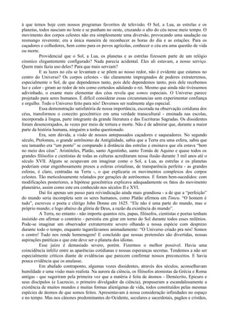à que temos hoje com nossos programas favoritos de televisão. O Sol, a Lua, as estrelas e os
planetas, todos nasciam no leste e se punham no oeste, cruzando o alto do céu nesse meio tempo. O
movimento dos corpos celestes não era simplesmente uma diversão, provocando uma saudação ou
resmungo reverente; era a única maneira de reconhecer as horas do dia e as estações. Para os
caçadores e colhedores, bem como para os povos agrícolas, conhecer o céu era uma questão de vida
ou morte.
          Providencial que o Sol, a Lua, os planetas e as estrelas fizessem parte de um relógio
cósmico elegantemente configurado? Nada parecia acidental. Eles ali estavam, a nosso serviço.
Quem mais fazia uso deles? Para que mais serviam?
          E as luzes no céu se levantam e se põem ao nosso redor, não é evidente que estamos no
centro do Universo? Os corpos celestes - tão claramente impregnados de poderes extraterrenos,
especialmente o Sol, de que dependemos tanto, pois dele dependemos tanto, pois dele recebemos
luz e calor - giram ao redor de nós como cortesãos adulando o rei. Mesmo que ainda não tivéssemos
adivinhado, o exame mais elementar dos céus revela que somos especiais. O Universo parece
projetado para seres humanos. É difícil considerar essas circunstancias sem experimentar confiança
e orgulho. Todo o Universo feito para nós! Devemos ser realmente algo especial.
          Essa demonstração satisfatória de nossa importância, escorada na observação cotidiana dos
céus, transformou o conceito geocêntrico em uma verdade transcultural - ensinada nas escolas,
incorporada à língua, parte integrante da grande literatura e das Escrituras Sagradas. Os dissidentes
foram desencorajados, às vezes por meio de tortura e morte. Não é de admirar que, durante a maior
parte da história humana, ninguém a tenha questionado.
          Era, sem dúvida, a visão de nossos antepassados caçadores e saqueadores. No segundo
século, Ptolomeu, o grande astrônomo da Antigüidade, sabia que a Terra era uma esfera, sabia que
seu tamanho era “um ponto” se comparado à distância das estrelas e ensinava que ela estava “bem
no meio dos céus”. Aristóteles, Platão, santo Agostinho, santo Tomás de Aquino e quase todos os
grandes filósofos e cientistas de todas as culturas acreditaram nessa ilusão durante 3 mil anos até o
século XVII. Alguns se ocupavam em imaginar como o Sol, a Lua, as estrelas e os planetas
poderiam estar engenhosamente presos a esferas cristalinas, de transparência perfeita - as grandes
esferas, é claro, centradas na Terra -, o que explicaria os movimentos complexos dos corpos
celestes. Tão meticulosamente relatados por gerações de astrônomos. E foram bem-sucedidos: com
modificações posteriores, a hipótese geocêntrica explicava adequadamente os fatos do movimento
planetário, assim como este era conhecido nos séculos II e XVI.
          Daí foi apenas um passo para reivindicação ainda mais grandiosa - a de que a “perfeição”
do mundo seria incompleta sem os seres humanos, como Platão afirmou em Timeu. “O homem é
tudo”, escreveu o poeta e clérigo John Donne em 1625. “Ele não é uma parte do mundo, mas o
próprio mundo; e logo abaixo da glória de Deus, a razão da existência do mundo”.
          A Terra, no entanto - não importa quantos reis, papas, filósofos, cientistas e poetas tenham
insistido em afirmar o contrário - persistiu em girar em torno do Sol durante todos esses milênios.
Pode-se imaginar um observador extraterrestre severo olhando a nossa espécie com desprezo
durante todo o tempo, enquanto tagarelávamos animadamente: “O Universo criado pra nós! Somos
o centro! Tudo nos rende homenagem! E concluído que nossas pretensões são divertidas, nossas
aspirações patéticas e que este deve ser o planeta dos idiotas.
          Esse juízo é demasiado severo, porém. Fizermos o melhor possível. Havia uma
coincidência infeliz entre as aparências cotidianas e nossas esperanças secretas. Tendemos a não ser
especialmente críticos diante de evidências que parecem confirmar nossos preconceitos. E havia
pouca evidência que os anulasse.
          Em abafado contraponto, algumas vozes dissidentes, através dos séculos, aconselhavam
humildade e uma visão mais realista. Na aurora da ciência, os filósofos atomistas da Grécia e Roma
antigas - que sugeriram pela primeira vez que a matéria é feita de átomos - Demócrito, Epicuro e
seus discípulos (e Lucrecio, o primeiro divulgador da ciência), propuseram a escandalosamente a
existência de muitos mundos e muitas formas alienígenas de vida, todos constituídos pelas mesmas
espécies de átomos de que somos feitos. Apresentavam à nossa consideração infinidades no espaço
e no tempo. Mas nos cânones predominantes do Ocidente, seculares e sacerdotais, pagãos e cristãos,
 
