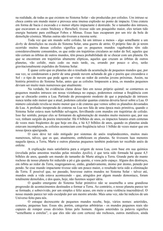 na realidade, de todas as que existem no Sistema Solar - são produzidas por colisões. Um intruso se
choca contra um mundo maior e provoca uma imensa explosão no ponto de impacto. Uma cratera
em forma de bacia é escavada e o menor objeto impactante é destruído. Se o tamanho dos intrusos,
que escavaram as crates Stickney e Herscheil, tivesse sido um pouquinho maior, eles teriam tido
energia bastante para estilhaçar Fobos e Mimas. Essas luas escaparam por um triz da bola de
demolição cósmica. Muitas outras não tiveram a mesma sorte.
          Toda vez que um mundo sofre colisão, há um intruso a menos - algo semelhante a um
derby de demolições na escala do Sistema Solar, uma guerra de atrito. O próprio fato de já terem
ocorrido muitos dessas colisões significa que os pequenos mundos vagabundos têm sido
consideravelmente consumidos, os que estão em trajetórias circulares ao redor do Sol, aqueles que
não cortam as órbitas de outros mundos, têm pouca probabilidade de se chocar com um planeta. Os
que se encontram em trajetórias altamente elípticas, aqueles que cruzam as órbitas de outros
planetas, vão colidir, mais cedo ou mais tarde, ou, errando por pouco o alvo, serão
gravitacionalmente expelidos do Sistema Solar.
          É quase certo que os planetas são o resultado da acumulação de pequenos mundos que, por
sua vez, se condensaram a partir de uma grande nuvem achatada de gás e poeira que circundava o
Sol - o tipo de nuvem que pode agora ser visto ao redor de estrelas jovens próximas. Assim, na
história primitiva do Sistema Solar, antes que as colisões limpassem a área, os mundos pequenos
deviam ser muito mais numerosos que atualmente.
          Na verdade, há evidências claras desse fato em nosso próprio quintal: se contarmos os
pequenos mundos intrusos em nossa vizinhança no espaço, poderemos estimar a freqüência com
que se chocarão contra a Lua. Partindo do pressuposto modesto de que a população de intrusos
nunca tenha sido menor que a atual, podemos calcular quantas crateras deveria haver sobre a Lua. O
número calculado revela-se muito menor que o de crateras que vemos sobre os planaltos devastados
da Lua. A profusão inesperada de crateras na Lua nos fala de uma época mais primitiva, quando o
Sistema Solar estava num turbilhão selvagem, fervilhando com mundos em trajetórias de colisão.
Isso faz sentido, porque eles se formaram da aglomeração de mundos muito menores que, por sua
vez, tinham surgido da poeira interestelar. Há 4 bilhões de anos, os impactos lunares eram centenas
de vezes mais freqüentes do que hoje em dia, e há 4,5 bilhões de anos, quando os planetas ainda
estavam incompletos, as colisões aconteciam com freqüência talvez 1 bilhão de vezes maior que em
nossa época apaziguada.
          O caos deve ter sido mitigado por sistemas de anéis resplandecentes, muitos mais
numerosos, talvez, que os que, atualmente, embelezam os planetas. Se tivessem luas menores
naquela época, a Terra, Marte e outros planetas pequenos também poderiam ter recebido anéis de
enfeite.
          A explicação mais satisfatória para a origem de nossa Lua, com base em sua química
(revelada pelas amostras trazidas pelas missões Apollo), é que teria sido formada há quase 4,5
bilhões de anos, quando um mundo do tamanho de Marte atingiu a Terra. Grande parte do manto
rochoso de nosso planeta foi reduzido a pó e gás quente, e voou pelo espaço. Alguns dos destroços,
em órbita ao redor da Terra, reagregaram-se, então, gradativamente, átomo por átomo, penedo por
pendo. Se esse mundo impactante tivesse sido um pouco maior, o resultado teria sido a eliminação
da Terra. É possível que, no passado, houvesse outros mundos no Sistema Solar - talvez até,
mundos onde a vida estava acontecendo - que, atingidos por algum mundo demoníaco, foram
totalmente demolidos, e dos quais, hoje, não fazemos sequer idéia.
          O quadro emergente do Sistema Solar primitivo não se assemelha a uma grandiosa
progressão de acontecimentos destinados a formar a Terra. Ao contrário, o nosso planeta parece ter
se formado, e sobrevivido, por um simples e feliz acaso, em meio a uma violência inacreditável. O
nosso mundo parece ter sido esculpido por um mestre artesão. Mais uma vez, não há indícios de um
Universo feito para nós.
          O estoque decrescente de pequenos mundos recebe, hoje, vários nomes: asteróides,
cometas, pequenas luas. Essas são, porém, categorias arbitrárias - os mundos pequenos reais são
capazes de romper essas divisões feitas pelo homem. Alguns asteróides (a palavra significa
“semelhante a estrelas”, o que eles não são com certeza) são rochosos, outros metálicos, ainda
 