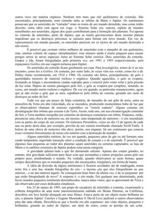 outros ricos em matéria orgânica. Nenhum tem mais que mil quilômetros de extensão. São
encontrados, principalmente, num cinturão entre as órbitas de Marte e Júpiter. Os astrônomos
pensavam que os asteróides do “cinturão” eram os restos de um mundo demolido, mas como tenho
descrito, outra idéia está agora em voga: o Sistema Solar era, outrora, repleto de mundos
semelhantes aos asteróides, alguns dos quais contribuíram para a formação dos planetas. Foi apenas
no cinturão de asteróides, perto de Júpiter, que as marés gravitacionais deste enorme planeta
impediram que os destroços próximos se unissem para formar um novo mundo. Em vez de
representarem um mundo passado, os asteróides parecem ser os tijolos de um mundo destinado a
não existir.
           É possível que existam vários milhares de asteróides com o tamanho de um quilometro,
mas, enorme volume do espaço interplanetário, esse número ainda é muito pequeno para causar
perigos sérios às naves espaciais rumo ao Sistema Solar exterior. Dois asteróides do cinturão,
Gaspra e Ida, foram fotografados pela primeira vez, em 1991 e 1993 respectivamente, pela
espaçonave Galileo em sua viagem tortuosa para Júpiter.
           Os asteróides do cinturão ficam geralmente em casa. Para investigá-los, temos de ir ao seu
encontro, como fez a Galileo. Os cometas, por outro lado, às vezes vêm nos visitar, como fez o de
Halley muito recentemente, em 1910 e 1986. Os cometas são feitos, principalmente, de gelo e
quantidades menores de material rochoso e orgânico. Quando aquecidos, o gelo se evapora,
formando as longas e encantadoras caudas sopradas para o exterior pelo vento solar e pela pressão
da luz solar. Depois de muitas passagens pelo Sol, o gelo se evapora por completo, restando, às
vezes, um mundo morto rochoso e orgânico. De vez em quando, as partículas remanescentes, agora
que já não existe o gelo que as unia, espalham-se pela órbita do cometa, gerando um rasto de
destroços ao redor do Sol.
           Toda vez que um pouco de felpa cometária, do tamanho de um grão de areia, entra na
atmosfera da Terra em alta velocidade, ela se incendeia, produzindo momentânea linha de luz que
os observadores chamam de meteoro esporádico ou “estrela cadente”. Alguns cometas em
desintegração têm órbitas que cruzam a da Terra. Assim, todo ano, em sua circunavegação constante
do Sol, a Terra também mergulha em cinturões de destroços cometários em órbita. Podemos, então,
presenciar uma chuva de meteoros ou, até mesmo, uma tempestade de meteoros - o céu incendiado
com as partes do corpo de um cometa. Os meteoros Perseídeos, vistos no dia 12 de agosto de cada
ano ou perto desta data, por exemplo, provêm de um cometa moribundo chamado Swift-Tuttle. A
beleza de uma chuva de meteoros não deve, porém, nos enganar: há um continuum que conecta
esses visitantes bruxuleantes de nosso céu noturno com a destruição de mundos.
           Alguns asteróides emitem, de vez em quando, pequenos jatos de gás ou até formam uma
cauda temporária, sugerindo transição entre a condição de cometa e a de asteróide. É possível que
algumas luas pequenas ao redor dos planetas sejam asteróides ou cometas capturados; as luas de
Marte e os satélites exteriores de Júpiter podem estar nessa categoria.
           A gravidade aplaina tudo o que for demasiado saliente. Apenas dos corpos grandes, no
entanto, têm gravidade suficiente para fazer com que montanhas e outras projeções caiam pelo seu
próprio peso, arredondando o mundo. Na verdade, quando observamos as suras formas, quase
sempre descobrimos que os mundos pequenos são encaroçados, irregulares, em forma de batata.
           A idéia de diversão de alguns astrônomos é ficarem acordados até de madrugada, numa
noite fria e sem lua, tirando fotografias do céu - o mesmo céu que eles fotografaram no ano
anterior... e no ano anterior àquele. Se conseguiram boas fotos da última vez, é de se perguntar: por
que estão fotografando de novo? A resposta é: o céu muda. Em qualquer ano determinado, pode
haver mundos pequenos totalmente desconhecidos, nunca antes vistos, que se aproximam da Terra e
são observados por esses dedicados estudiosos.
           Em 25 de março de 1993, um grupo de caçadores de asteróides e cometas, examinando a
colheita fotográfica de uma noite intermitentemente nublada em Monte Palomar, na Califórnia,
descobriu um leve borrão alongado em seus filmes. Estava perto de um objeto muito brilhante no
céu, o planeta Júpiter. Carolyn e Eugene Shoemaker E David Levy pediram a outros observadores
para dar uma olhada. Descobriu-se que o borrão era alto espantoso: uns vinte objetos, pequenos e
brilhantes, girando ao redor de Júpiter, um atrás do outro, como as perolas de um colar.
 