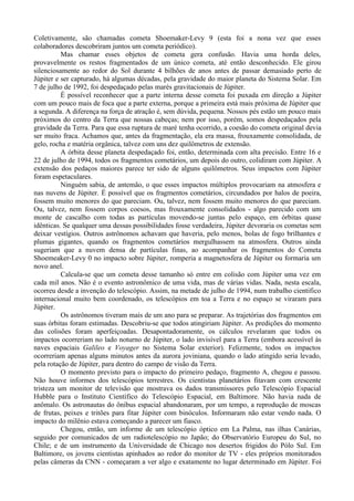 Coletivamente, são chamadas cometa Shoemaker-Levy 9 (esta foi a nona vez que esses
colaboradores descobriram juntos um cometa periódico).
          Mas chamar esses objetos de cometa gera confusão. Havia uma horda deles,
provavelmente os restos fragmentados de um único cometa, até então desconhecido. Ele girou
silenciosamente ao redor do Sol durante 4 bilhões de anos antes de passar demasiado perto de
Júpiter e ser capturado, há algumas décadas, pela gravidade do maior planeta do Sistema Solar. Em
7 de julho de 1992, foi despedaçado pelas marés gravitacionais de Júpiter.
          É possível reconhecer que a parte interna desse cometa foi puxada em direção a Júpiter
com um pouco mais de foca que a parte externa, porque a primeira está mais próxima de Júpiter que
a segunda. A diferença na força de atração é, sem dúvida, pequena. Nossos pés estão um pouco mais
próximos do centro da Terra que nossas cabeças; nem por isso, porém, somos despedaçados pela
gravidade da Terra. Para que essa ruptura de maré tenha ocorrido, a coesão do cometa original devia
ser muito fraca. Achamos que, antes da fragmentação, ela era massa, frouxamente consolidada, de
gelo, rocha e matéria orgânica, talvez com uns dez quilômetros de extensão.
          A órbita desse planeta despedaçado foi, então, determinada com alta precisão. Entre 16 e
22 de julho de 1994, todos os fragmentos cometários, um depois do outro, colidiram com Júpiter. A
extensão dos pedaços maiores parece ter sido de alguns quilômetros. Seus impactos com Júpiter
foram espetaculares.
          Ninguém sabia, de antemão, o que esses impactos múltiplos provocariam na atmosfera e
nas nuvens de Júpiter. É possível que os fragmentos cometários, circundados por halos de poeira,
fossem muito menores do que pareciam. Ou, talvez, nem fossem muito menores do que pareciam.
Ou, talvez, nem fossem corpos coesos, mas frouxamente consolidados - algo parecido com um
monte de cascalho com todas as partículas movendo-se juntas pelo espaço, em órbitas quase
idênticas. Se qualquer uma dessas possibilidades fosse verdadeira, Júpiter devoraria os cometas sem
deixar vestígios. Outros astrônomos achavam que haveria, pelo menos, bolas de fogo brilhantes e
plumas gigantes, quando os fragmentos cometários mergulhassem na atmosfera. Outros ainda
sugeriam que a nuvem densa de partículas finas, ao acompanhar os fragmentos do Cometa
Shoemeaker-Levy 0 no impacto sobre Júpiter, romperia a magnetosfera de Júpiter ou formaria um
novo anel.
          Calcula-se que um cometa desse tamanho só entre em colisão com Júpiter uma vez em
cada mil anos. Não é o evento astronômico de uma vida, mas de várias vidas. Nada, nesta escala,
ocorreu desde a invenção do telescópio. Assim, na metade de julho de 1994, num trabalho cientifico
internacional muito bem coordenado, os telescópios em toa a Terra e no espaço se viraram para
Júpiter.
          Os astrônomos tiveram mais de um ano para se preparar. As trajetórias dos fragmentos em
suas órbitas foram estimadas. Descobriu-se que todos atingiriam Júpiter. As predições do momento
das colisões foram aperfeiçoadas. Desapontadoramente, os cálculos revelaram que todos os
impactos ocorreriam no lado noturno de Júpiter, o lado invisível para a Terra (embora acessível às
naves espaciais Galileo e Voyager no Sistema Solar exterior). Felizmente, todos os impactos
ocorreriam apenas alguns minutos antes da aurora joviniana, quando o lado atingido seria levado,
pela rotação de Júpiter, para dentro do campo de visão da Terra.
          O momento previsto para o impacto do primeiro pedaço, fragmento A, chegou e passou.
Não houve informes dos telescópios terrestres. Os cientistas planetários fitavam com crescente
tristeza um monitor de televisão que mostrava os dados transmissores pelo Telescópio Espacial
Hubble para o Instituto Científico do Telescópio Espacial, em Baltimore. Não havia nada de
anômalo. Os astronautas do ônibus espacial abandonaram, por um tempo, a reprodução de moscas
de frutas, peixes e tritões para fitar Júpiter com binóculos. Informaram não estar vendo nada. O
impacto do milênio estava começando a parecer um fiasco.
          Chegou, então, um informe de um telescópio óptico em La Palma, nas ilhas Canárias,
seguido por comunicados de um radiotelescópio no Japão; do Observatório Europeu do Sul, no
Chile; e de um instrumento da Universidade de Chicago nos desertos frigidos do Pólo Sul. Em
Baltimore, os jovens cientistas apinhados ao redor do monitor de TV - eles próprios monitorados
pelas câmeras da CNN - começaram a ver algo e exatamente no lugar determinado em Júpiter. Foi
 
