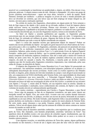 possível ver a consternação se transformar em perplexidade e, depois, em júbilo. Eles davam vivas,
gritavam, pulavam. A alegria tomava conta da sala. Abriram o champanhe. Ali estava um grupo de
jovens cientistas norte-americanos - quase um terço deles, inclusive a chefe da equipe, Heidi
Hammel, formado por mulheres - e podia-se imaginar os jovens de todo o mundo pensando que
deve ser divertido ser cientista, que este talvez seja um bom emprego de tempo integral ou, até
mesmo, um meio para a realização espiritual.
           Na colisão de muitos dos fragmentos, observadores em algum ponto da Terra notaram a
bola de fogo ergue-se tão rápido e tão a ponto de ser divisada, embora o local do impacto abaixo
ainda estivesse imerso na escuridão joviniana. Plumas esse elevaram e depois se acharam
lembrando panquecas. Espalhando-se do ponto de impacto, podíamos ver ondas de som e gravidade,
e uma mancha descolorida que, no caso dos fragmentos maiores, tornou-se do tamanho da Terra.
           Ao bater em Júpiter a sessenta quilômetros por segundo, os fragmentos grandes
converteram pare de sua energia cinética em ondas de choque, parte em calor. A temperatura, na
bola de fogo, foi estimada em milhares de graus. Algumas das bolas de fogo e das plumas eram
muito mais brilhantes que todo o resto de Júpiter considerado em conjunto.
           Qual é a causa das manchas escuras que apareceram depois do impacto? Podem ser
matéria das nuvens profundas de Júpiter - da região em geral inacessível aos observadores da Terra -
que jorrou para o alto e se espalhou. Os fragmentos, entretanto, não parecem ter penetrado até essas
profundezas. Ou as moléculas responsáveis pelas manchas podem ter vindo dos fragmentos
cometários. Sabemos, pelas missões soviéticas Vega 1 e 2 e pela missão Giotto da Agência Espacial
Européia - ambas para o cometa de Halley - que os cometas podem chegar a ter um quarto de sua
massa composto de moléculas orgânicas complexas. Elas são a razão para o núcleo do Cometa de
Halley ser preto como breu. Se parte da matéria orgânica cometária sobreviveu aos eventos do
impacto, ela pode ter causado a macha. Ou, finalmente, a mancha pode ser devida à matéria
orgânica que não foi trazida pelos fragmentos cometários impactantes, mas sintetizada, pelas suas
ondas de choque, na atmosfera de Júpiter.
           O impacto dos fragmentos do Cometa Shoemker-Levy 9 com Júpiter foi presenciado em
sete continentes. Ate astrônomos amadores, com telescópios pequenos, puderam ver as plumas e a
subseqüente descoloração das nuvens jovinianas. Assim como os eventos esportivos são filmados
de todos os ângulos, pelas câmeras de televisão instaladas no campo e num dirigível posicionado no
alto, seis espaçonaves da NASA distribuídas pelo Sistema Solar, com especialidades de observação
diferentes, registraram essa nova maravilha - o Telescópio Espacial Hubble, o International
Ultraviolet Explorer e o Extreme Ultraviolet Explorer, todos em órbita ao redor da Terra; Ulysses,
deixando um pouco de lado sua investigação do pólo sul do Sol; Galileo, a caminho de seu encontro
com Júpiter; e Voyager 2, muito além de Netuno, em sua trajetória rumo às estrelas. Quando os
dados forem acumulados e analisados, nosso conhecimento dos cometas, de Júpiter e das colisões
violentas de mundos deverá ser substancialmente aperfeiçoado.
           Para muitos cientistas - especialmente pra Carolyn e Eugene Shoemaker e para David
Levy - houve algo de pungente no fato de os fragmentos cometários, um após outro, darem seu
mergulho mortal em Júpiter. Eles, por assim dizer, viveram com esse cometa durante dezesseis
meses, observaram sua divisão, os pedaços, envoltos em nuvens de poeira, brincando de esconder e
espalhando-se em suas órbitas. De modo limitado, cada fragmento tinha a sua personalidade. Agora,
jaziam desfeitos em moléculas e átomos na atmosfera superior do maior planeta do Sistema Solar.
De certo modo, quase choramos a sua perda. Estamos, porém, aprendendo com suas mortes
ardentes. Talvez nos dê algum alento saber que há centenas de trilhões de outros cometas no imenso
tesouro de mundos ao redor do Sol.
           Existem cerca de duzentos asteróides conhecidos, com trajetórias que os conduzem para
perto da Terra. São chamados, com bastante propriedade, asteróides “próximos da Terra”. Sua
aparência cheia de detalhes (como a de seus primos do cinturão) sugere, imediatamente, que são
produtos de uma historia de violentas colisões. Muitos deles podem ser os cacos e os restos de
mundos outrora maiores.
           Com algumas exceções, os asteróides próximos da Terra têm, apenas, alguns quilômetros
de extensão ou são menores; e levam de um a alguns anos para dar uma volta ao redor do Sol.
 