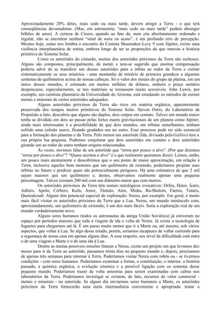 Aproximadamente 20% deles, mais cedo ou mais tarde, devem atingir a Terra - o que terá
conseqüências devastadoras. (Mas, em astronomia, “mais cedo ou mais tarde” podem abranger
bilhões de anos). A certeza de Cícero, quando ao fato de, num céu absolutamente ordenado e
regular, não se encontrar nenhum “sinal de sorte ou acaso”, é um profundo erro de percepção.
Mesmo hoje, como nos lembra o encontro do Cometa Shoemaker-Levy 9 com Júpiter, existe uma
violência interplanetária de rotina, embora longe de ter as proporções da que marcou a história
primitiva do Sistema Solar.
          Como os asteróides do cinturão, muitos dos asteróides próximos da Terra são rochosos.
Alguns são compostos, principalmente, de metal, e tem-se sugerido que enorme compensação
poderia advir de se transferir um desses asteróides para a órbita ao redor da Terra e extrair
sistematicamente os seus minérios - uma montanha de minério de primeira grandeza a algumas
centenas de quilômetros acima de nossas cabeças. Só o valor dos metais do grupo da platina, em um
único desses mundos, é estimado em muitos milhões de dólares, embora o preço unitário
despencasse, especularmente, se tais materiais se tornassem muito acessíveis. John Lewis, por
exemplo, um cientista planetário da Universidade do Arizona, está estudando os métodos de extrair
metais e minerais de certos asteróides adequados.
          Alguns asteróides próximos da Terra são ricos em matéria orgânica, aparentemente
preservada dos tempos muitos primitivos do Sistema Solar. Steven Ostro, do Laboratório de
Propulsão a Jato, descobriu que alguns são duplos, dois corpos em contato. Talvez um mundo maior
tenha se dividido em dois ao passar pelas fortes marés gravitacionais de um planeta como Júpiter;
ainda mais interessante é a possibilidade de que dois mundos, em órbitas semelhantes, tenham
sofrido uma colisão suave, ficando grudados um no outro. Esse processo pode ter sido essencial
para a formação dos planetas e da Terra. Pelo menos um asteróide (Ida, divisado pela Galileo) tem a
sua própria lua pequena. Podemos conjeturar que dois asteróides em contato e dois asteróides
girando um ao redor do outro tenham origens relacionadas.
          Às vezes, ouvimos falar de um asteróide que “errou por pouco o alvo”. (Por que dizemos
“errou por pouco o alvo”? “Quase acertou o alvo” é o que realmente queremos dizer). Lemos, então,
um pouco mais atentamente e descobrimos que o seu ponto de maior aproximação, em relação à
Terra, inclusive aqueles bem menores que um quilômetro de extensão, poderíamos projetar suas
órbitas no futuro e predizer quais são potencialmente perigosos. Há uma estimativa de que 2 mil
sejam maiores que um quilômetro e, destes, observamos realmente apenas uma pequena
percentagem. Talvez existam 200 mil com um diâmetro maior que cem metros.
          Os asteróides próximos da Terra têm nomes mitológicos evocativos: Orfeu, Hator, Ícaro,
Adônis, Apolo, Cérbero, Kufu, Amor, Tântalo, Aten, Midas, Ra-Shalom, Fáeton, Tutatis,
Quetzalcoatl. Alguns têm potencial especial de exploração: Nereu, por exemplo. Em geral, é muito
mais fácil visitar os asteróides próximos da Terra que a Lua. Nereu, um mundo minúsculo com,
aproximadamente, um quilometro de extensão, é um dos mais fáceis. Seria a exploração real de um
mundo verdadeiramente novo.
          Alguns seres humanos (todos os astronautas da antiga União Soviética) já estiveram no
espaço por períodos maiores que toda a viagem de ida e volta de Nereu. Já existe a tecnologia de
foguetes para chegarmos até lá. É um passo muito menor que ir a Marte ou, até mesmo, sob vários
aspectos, que voltar à Lua. Se algo desse errado, porém, seriamos incapazes de voltar correndo para
a segurança de nossa casa em apenas alguns dias. A esse respeito, seu nível de dificuldade está entre
o de uma viagem a Marte e o de uma ida à Lua.
          Dentre as muitas possíveis missões futuras a Nereu, existe um projeto em que levamos dez
meses para ir da Terra ao asteróide, passamos trinta dias no pequeno mundo e, depois, precisamos
de apenas três semanas para retornar à Terra. Poderíamos visitar Nereu com robôs ou - se tivermos
condições - com seres humanos. Poderíamos examinar a forma, a constituição, o interior, a história
passada, a química orgânica, a evolução cósmica e a possível ligação com os cometas desse
pequeno mundo. Poderíamos trazer de volta amostras para serem examinadas com calma nos
laboratórios da Terra. Poderíamos investigar se existem, de fato, recursos de valor comercial -
metais e minerais - no asteróide. Se algum dia enviarmos seres humanos a Marte, os asteróides
próximos da Terra fornecerão uma meta intermediaria conveniente e apropriada: testar o
 