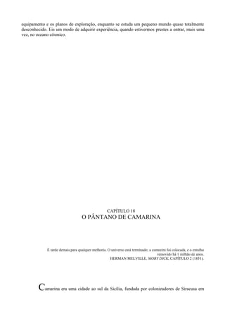 equipamento e os planos de exploração, enquanto se estuda um pequeno mundo quase totalmente
desconhecido. Eis um modo de adquirir experiência, quando estivermos prestes a entrar, mais uma
vez, no oceano cósmico.




                                                   CAPÍTULO 18
                                   O PÂNTANO DE CAMARINA




             É tarde demais para qualquer melhoria. O universo está terminado; a cumeeira foi colocada, e o entulho
                                                                                    removido há 1 milhão de anos.
                                                     HERMAN MELVILLE, MOBY DICK, CAPÍTULO 2 (1851).




        Camarina era uma cidade ao sul da Sicília, fundada por colonizadores de Siracusa em
 