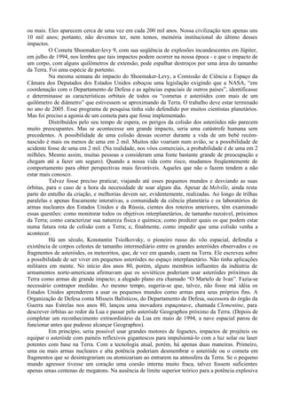 ou mais. Eles aparecem cerca de uma vez em cada 200 mil anos. Nossa civilização tem apenas uns
10 mil anos; portanto, não devemos ter, nem temos, memória institucional do último desses
impactos.
          O Cometa Shoemaker-levy 9, com sua seqüência de explosões incandescentes em Júpiter,
em julho de 1994, nos lembra que tais impactos podem ocorrer na nossa época - e que o impacto de
um corpo, com alguns quilômetros de extensão, pode espalhar destroços por uma área do tamanho
da Terra. Foi uma espécie de portento.
          Na mesma semana do impacto do Shoemaker-Levy, a Comissão de Ciência e Espaço da
Câmara dos Deputados dos Estados Unidos esboçou uma legislação exigindo que a NASA, “em
coordenação com o Departamento de Defesa e as agências espaciais de outros países”, identificasse
e determinasse as características orbitais de todos os “cometas e asteróides com mais de um
quilômetro de diâmetro” que estivessem se aproximando da Terra. O trabalho deve estar terminado
no ano de 2005. Esse programa de pesquisa tinha sido defendido por muitos cientistas planetários.
Mas foi preciso a agonia de um cometa para que fosse implementado.
          Distribuídos pelo seu tempo de espera, os perigos da colisão dos asteróides não parecem
muito preocupantes. Mas se acontecesse um grande impacto, seria uma catástrofe humana sem
precedentes. A possibilidade de uma colisão dessas ocorrer durante a vida de um bebê recém-
nascido é mais ou menos de uma em 2 mil. Muitos não voariam num avião, se a possibilidade de
acidente fosse de uma em 2 mil. (Na realidade, nos vôos comerciais, a probabilidade é de uma em 2
milhões. Mesmo assim, muitas pessoas a consideram uma fonte bastante grande de preocupação e
chegam até a fazer um seguro). Quando a nossa vida corre risco, mudamos freqüentemente de
comportamento para obter perspectivas mais favoráveis. Aqueles que não o fazem tendem a não
estar mais conosco.
          Talvez fosse preciso praticar, viajando até esses pequenos mundos e desviando as suas
órbitas, para o caso de a hora da necessidade de soar algum dia. Apesar de Melville, ainda resta
parte do entulho da criação, e melhorias devem ser, evidentemente, realizadas. Ao longo de trilhas
paralelas e apenas fracamente interativas, a comunidade da ciência planetária e os laboratórios de
armas nucleares dos Estados Unidos e da Rússia, cientes dos roteiros anteriores, têm examinado
essas questões: como monitorar todos os objetivos interplanetários, de tamanho razoável, próximos
da Terra; como caracterizar sua natureza física e química; como predizer quais os que podem estar
numa futura rota de colisão com a Terra; e, finalmente, como impedir que uma colisão venha a
acontecer.
          Há um século, Konstantin Tsiolkovsky, o pioneiro russo do vôo espacial, defendia a
existência de corpos celestes de tamanho intermediário entre os grandes asteróides observados e os
fragmentos de asteróides, os meteoritos, que, de vez em quando, caem na Terra. Ele escreveu sobre
a possibilidade de ser viver em pequenos asteróides no espaço interplanetário. Não tinha aplicações
militares em mente. No início dos anos 80, porém, alguns membros influentes da indústria de
armamentos norte-americana afirmavam que os soviéticos poderiam usar asteróides próximos da
Terra como armas de grande impacto; a alegado plano era chamado “O Martelo de Ivan”. Fazia-se
necessário contrapor medidas. Ao mesmo tempo, sugeria-se que, talvez, não fosse má idéia os
Estados Unidos aprenderem a usar os pequenos mundos como armas para seus próprios fins. A
Organização de Defesa conta Mísseis Balísticos, do Departamento de Defesa, sucessora do órgão da
Guerra nas Estrelas nos anos 80, lançou uma inovadora espaçonave, chamada Clementine, para
descrever órbitas ao redor da Lua e passar pelo asteróide Geographos próximo da Terra. (Depois de
completar um reconhecimento extraordinário da Lua em maio de 1994, a nave espacial parou de
funcionar antes que pudesse alcançar Geographos).
          Em princípio, seria possível usar grandes motores de foguetes, impactos de projéteis ou
equipar o asteróide com painéis reflexivos gigantescos para impulsioná-lo com a luz solar ou laser
potentes com base na Terra. Com a tecnologia atual, porém, há apenas duas maneiras. Primeiro,
uma ou mais armas nucleares e alta potência poderiam desmembrar o asteróide ou o cometa em
fragmentos que se desintegrariam ou atomizariam ao entrarem na atmosfera da Terra. Se o pequeno
mundo agressor tivesse um coração uma coesão interna muito fraca, talvez fossem suficientes
apenas umas centenas de megatons. Na ausência de limite superior teórico para a potência explosiva
 