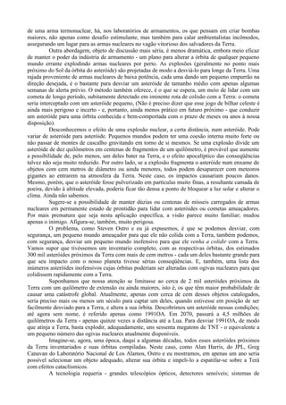 de uma arma termonuclear, há, nos laboratórios de armamentos, os que pensam em criar bombas
maiores, não apenas como desafio estimulante, mas também para calar ambientalistas incômodos,
assegurando um lugar para as armas nucleares no vagão vitorioso dos salvadores da Terra.
          Outra abordagem, objeto de discussão mais séria, é menos dramática, embora meio eficaz
de manter o poder da indústria de armamento - um plano para alterar a órbita de qualquer pequeno
mundo errante explodindo armas nucleares por perto. As explosões (geralmente no ponto mais
próximo do Sol da órbita do asteróide) são projetadas de modo a desviá-lo para longe da Terra. Uma
rajada proveniente de armas nucleares de baixa potência, cada uma dando um pequeno empurrão na
direção desejada, é o bastante para desviar um asteróide de tamanho médio com apenas algumas
semanas de alerta prévio. O método também oferece, é o que se espera, um meio de lidar com um
cometa de longo período, subitamente detectado em iminente rota de colisão com a Terra: o cometa
seria interceptado com um asteróide pequeno, (Não é preciso dizer que esse jogo de bilhar celeste é
ainda mais perigoso e incerto - e, portanto, ainda menos prático em futuro próximo - que conduzir
um asteróide para uma órbita conhecida e bem-comportada com o prazo de meses ou anos à nossa
disposição).
          Desconhecemos o efeito de uma explosão nuclear, a certa distância, num asteróide. Pode
variar de asteróide para asteróide. Pequenos mundos podem ter uma coesão interna muito forte ou
não passar de montes de cascalho gravitando em torno de si mesmos. Se uma explosão divide um
asteróide de dez quilômetros em centenas de fragmentos de um quilômetro, é provável que aumente
a possibilidade de, pelo menos, um deles bater na Terra, e o efeito apocalíptico das conseqüências
talvez não seja muito reduzido. Por outro lado, se a explosão fragmenta o asteróide num enxame de
objetos com cem metros de diâmetro ou ainda menores, todos podem desaparecer com meteoros
gigantes ao entrarem na atmosfera da Terra. Neste caso, os impactos causariam poucos danos.
Mesmo, porém, que o asteróide fosse pulverizado em partículas muito finas, a resultante camada de
poeira, devido à altitude elevada, poderia ficar tão densa a ponto de bloquear a luz solar e alterar o
clima. Ainda não sabemos.
          Sugere-se a possibilidade de manter dúzias ou centenas de mísseis carregados de armas
nucleares em permanente estado de prontidão para lidar com asteróides ou cometas ameaçadores.
Por mais prematura que seja nesta aplicação específica, a visão parece muito familiar; mudou
apenas o inimigo. Afigura-se, também, muito perigosa.
          O problema, como Steven Ostro e eu já expusemos, é que se podemos desviar, com
segurança, um pequeno mundo ameaçador para que ele não colida com a Terra, também podemos,
com segurança, desviar um pequeno mundo inofensivo para que ele venha a colidir com a Terra.
Vamos supor que tivéssemos um inventario completo, com as respectivas órbitas, dos estimados
300 mil asteróides próximos da Terra com mais de cem metros - cada um deles bastante grande para
que seu impacto com o nosso planeta tivesse sérias conseqüências. E, também, uma lista dos
inúmeros asteróides inofensivos cujas órbitas poderiam ser alteradas com ogivas nucleares para que
colidissem rapidamente com a Terra.
          Suponhamos que nossa atenção se limitasse ao cerca de 2 mil asteróides próximos da
Terra com um quilômetro de extensão ou ainda maiores, isto é, os que têm maior probabilidade de
causar uma catástrofe global. Atualmente, apenas com cerca de cem desses objetos catalogados,
seria preciso mais ou menos um século para captar um deles, quando estivesse em posição de ser
facilmente desviado para a Terra, e altera a sua órbita. Descobrimos um asteróide nessas condições;
até agora sem nome, é referido apenas como 1991OA. Em 2070, passará a 4,5 milhões de
quilômetros da Terra - apenas quinze vezes a distância até a Lua. Para desviar 1991OA, de modo
que atinja a Terra, basta explodir, adequadamente, uns sessenta megatons de TNT - o equivalente a
um pequeno número das ogivas nucleares atualmente disponíveis.
          Imagine-se, agora, uma época, daqui a algumas décadas, todos esses asteróides próximos
da Terra inventariados e suas órbitas compiladas. Neste caso, como Alan Harris, do JPL, Greg
Canavan do Laboratório Nacional de Los Alamos, Ostro e eu mostramos, em apenas um ano seria
possível selecionar um objeto adequado, alterar sua órbita e impeli-lo a espatifar-se sobre a Terá
com efeitos cataclísmicos.
          A tecnologia requeria - grandes telescópios ópticos, detectores sensíveis; sistemas de
 