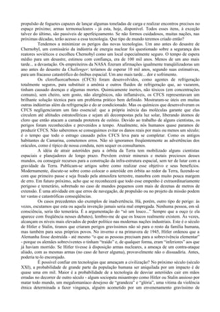 propulsão de foguetes capazes de lançar algumas toneladas de carga e realizar encontros precisos no
espaço próximo; armas termonucleares - já esta, hoje, disponível. Todos esses itens, à exceção
talvez do último, são passíveis de aperfeiçoamento. Se não formos cuidadosos, muitas nações, nas
próximas décadas, terão acesso a essa tecnologia. Que tipo de mundo teremos criado então?
           Tendemos a minimizar os perigos das novas tecnologias. Um ano antes do desastre de
Chernobyl, um comissário da indústria de energia nuclear foi questionado sobre a segurança dos
reatores soviéticos e escolheu Chernobyl como um local especialmente seguro. O tempo de espera
médio para um desastre, estimou com confiança, era de 100 mil anos. Menos de um ano mais
tarde... a devastação. Os empreiteiros da NASA fizeram afirmações igualmente tranqüilizadoras um
ano antes do desastre da Challenger: teríamos de esperar 10 mil anos, segundo suas estimativas,
para um fracasso catastrófico do ônibus espacial. Um ano mais tarde... dor e sofrimento.
           Os clorofluorcarbonos (CFCS) foram desenvolvidos, como agentes de refrigeração
totalmente seguros, para substituir a amônia e outros fluidos de refrigeração que, ao vazarem,
tinham causado doenças e algumas mortes. Quimicamente inertes, não tóxicos (em concentrações
comuns), sem cheiro, sem gosto, não alergênicos, não inflamáveis, os CFCS representavam um
brilhante solução técnica para um problema prático bem definido. Mostraram-se úteis em muitas
outras indústrias além da refrigeração e do ar condicionado. Mas os químicos que desenvolveram os
CFCS negligenciaram um fato essencial: que a própria inércia das moléculas garante que elas
circulem até altitudes estratosféricas e sejam ali decompostas pela luz solar, liberando átomos de
cloro que então atacam a camada protetora de ozônio. Devido ao trabalho de alguns cientistas, os
perigos foram reconhecidos e prevenidos a tempo. Atualmente, nós humanos quase paramos de
produzir CFCS. Não saberemos se conseguimos evitar os danos reais por mais ou menos um século;
é o tempo que todo o estrago causado pelos CFCS leva para se completar. Como os antigos
habitantes de Camarina, cometemos erros. Não só ignoramos freqüentemente as advertências dos
oráculos, como é típico de nossa conduta, nem sequer os consultamos.
           A idéia de atrair asteróides para a órbita da Terra tem mobilizado alguns cientistas
espaciais e planejadores de longo prazo. Prevêem extrair minerais e metais preciosos desses
mundos, ou conseguir recursos para a construção da infra-estrutura espacial, sem ter de lutar com a
gravidade da Terra. Publicam-se artigos sobre como realizar esse objetivo e seus benefícios.
Modernamente, discute-se sobre como colocar o asteróide em órbita ao redor da Terra, fazendo-se
com que primeiro passe e seja freado pela atmosfera terrestre, manobra com muito pouca margem
de erro. Em futuro próximo, acho que se reconhecerá que todo esse empenho é extraordinariamente
perigoso e temerário, sobretudo no caso de mundos pequenos com mais de dezenas de metros de
extensão. É uma atividade em que erros de navegação, de propulsão ou no projeto da missão podem
ter vastas e catastróficas conseqüências.
           Os casos precedentes são exemplos de inadvertência. Há, porém, outro tipo de perigo: às
vezes, escutamos que esta ou aquela invenção jamais seria mal empregada. Nenhuma pessoa, em sã
consciência, seria tão temerária. É a argumentação do “só um louco...” Sempre que a ouço (e ela
aparece com freqüência nesses debates), lembro-me de que os loucos realmente existem. Às vezes,
alcançam os níveis mais elevados de poder político nas modernas nações industriais. Este é o século
de Hitler e Stalin, tiranos que criaram perigos gravíssimos não só para o resto da família humana,
mas também para seus próprios povos. No inverno e na primavera de 1945, Hitler ordenou que a
Alemanha fosse destruída - até mesmo “o que as pessoas precisam para a sobrevivência elementar”
- porque os alemães sobreviventes o tinham “traído” e, de qualquer forma, eram “inferiores” aos que
já haviam morrido. Se Hitler tivesse à disposição armas nucleares, a ameaça de um contra-ataque
aliado, com as mesmas armas (no caso de haver alguma), provavelmente não o dissuadiria. Antes,
poderia te-lo encorajado.
           É possível confiar em tecnologias que ameaçam a civilização? No próximo século (século
XXI), a probabilidade de grande parte da população humana ser aniquilada por um impacto é de
quase uma em mil. Maior é a probabilidade de a tecnologia de desviar asteróides cair em mãos
erradas no decorrer de outro século - algum sociopata misantropo como Hitler ou Stalin ansioso por
matar todo mundo, um megalomaníaco desejoso de “grandeza” e “glória”, uma vitima da violência
étnica determinada a fazer vingança, alguém acometido por um envenenamento gravíssimo de
 