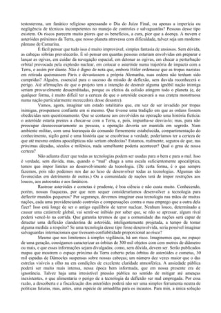 testosterona, um fanático religioso apressando o Dia do Juízo Final, ou apenas a imperícia ou
negligência de técnicos incompetentes no manejo de controles e salvaguardas? Pessoas desse tipo
existem. Os riscos parecem muito piores que os benefícios, a cura, pior que a doença. A nuvem e
asteróides próximos da Terra, que nosso planeta atravessa com dificuldade, talvez seja um moderno
pântano de Camarina.
          É fácil pensar que tudo isso é muito improvável, simples fantasia de ansiosos. Sem dúvida,
as cabeças sóbrias prevalecerão. É só pensar em quantas pessoas estariam envolvidas em preparar e
lançar as ogivas, em cuidar da navegação espacial, em detonar as ogivas, em checar a perturbação
orbital provocada pela explosão nuclear, em colocar o asteróide numa trajetória de impacto com a
Terra, e assim por diante. Não é digno de nota que, embora Hitler ordenasse que as tropas nazistas
em retirada queimassem Paris e devastassem a própria Alemanha, suas ordens não tenham sido
cumpridas? Alguém, essencial para o sucesso da missão de deflexão, sem duvida reconhecerá o
perigo. Até afirmações de que o projeto tem a intenção de destruir alguma ignóbil nação inimiga
seriam provavelmente desacreditadas, porque os efeitos da colisão atingem todo o planeta (e, de
qualquer forma, é muito difícil ter a certeza de que o asteróide escavará a sua cratera monstruosa
numa nação particularmente merecedora desse desastre).
          Vamos, agora, imaginar um estado totalitário que, em vez de ser invadido por tropas
inimigas, prosperasse confiante em si mesmo. Que tivesse uma tradição em que as ordens fossem
obedecidas sem questionamento. Que se contasse aos envolvidos na operação uma história fictícia:
o asteróide estaria prestes a chocar-se com a Terra, e, pois, impunha-se desvia-lo; mas, para não
preocupar desnecessariamente as pessoas, a operação deveria ser mantida em segredo. Num
ambiente militar, com uma hierarquia do comando firmemente estabelecida, compartimentação do
conhecimento, sigilo geral e uma história que se encobrisse a verdade, poderíamos ter a certeza de
que até mesmo ordens apocalípticas não seriam obedecias? Estamos, realmente, seguros de que, nas
próximas décadas, séculos e milênios, nada semelhante poderia acontecer? Qual o grau de nossa
certeza?
          Não adianta dizer que todas as tecnologias podem ser usadas para o bem e para o mal. Isso
é verdade, sem dúvida, mas, quando o “mal” chaga a uma escala suficientemente apocalíptica,
temos que impor limites ao desenvolvimento da tecnologia. (De certa forma, é o que sempre
fazemos, pois não podemos nos dar ao luxo de desenvolver todas as tecnologias. Algumas são
favorecidas em detrimento de outras.) Ou a comunidade de nações terá de impor restrições aos
loucos, aos autocratas e aos fanáticos.
          Rastrear asteróides e cometas é prudente, é boa ciência e não custa muito. Conhecendo,
porém, nossas fraquezas, por que nem sequer consideraríamos desenvolver a tecnologia para
deflectir mundos pequenos? Por segurança, devemos imaginar essa tecnologia nas mãos de muitas
nações, cada uma providenciando controles e compensações contra o mau emprego que a outra dela
fizer? Isso está longe de ser o antigo equilíbrio de terror nuclear. Nenhum louco, determinado a
causar uma catástrofe global, vai sentir-se inibido por saber que, se não se apressar, algum rival
poderá vencê-lo na corrida. Que garantia teremos de que a comunidade das nações será capaz de
detectar uma deflexão clandestina de asteróide, inteligentemente projetada, a tempo de tomar
alguma medida a respeito? Se uma tecnologia desse tipo fosse desenvolvida, seria possível imaginar
salvaguardas internacionais que tivessem confiabilidade proporcional ao risco?
          Mesmo que nos limitemos à simples vigilância, há um risco. Imaginemos que, no espaço
de uma geração, consigamos caracterizar as órbitas de 300 mil objetos com cem metros de diâmetro
ou mais, e que essas informações sejam divulgadas; como, sem dúvida, devem ser. Serão publicados
mapas que mostrem o espaço próximo da Terra coberto pelas órbitas de asteróides e cometas, 30
mil espadas de Dâmocles suspensas sobre nossas cabeças; um número dez vezes maior que o das
estrelas visíveis a olho nu em condições de excelente claridade atmosférica. A ansiedade pública
poderá ser muito mais intensa, nessa época bem informada, que em nossa presente era de
ignorância. Talvez haja uma irresistível pressão pública no sentido de mitigar até ameaças
inexistentes, o que alimentaria o perigo de a tecnologia da deflexão ser mal empregada. Por essa
razão, a descoberta e a fiscalização dos asteróides poderá não ser uma simples ferramenta neutra de
políticas futuras, mas, antes, uma espécie de armadilha para os incautos. Para min, a única solução
 