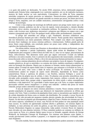 e os quais não podem ser deslocados. No século XXII, estaremos, talvez, deslocando pequenos
mundos pelo Sistema Solar, empregando (ver o próximo capítulo), em vez de explosões nucleares,
motores de fusão nuclear ou seus equivalentes. Colocaremos, na órbita da Terra, pequenos
asteróides compostos de metais preciosos ou industriais. Desenvolvermos, gradativamente, uma
tecnologia defensiva para defletctir um grande asteróide ou cometa que possa, em futuro previsível,
atingir a Terra, enquanto, com um cuidado meticuloso, construiremos salvaguardas contra o mau
emprego da tecnologia.
           Como o mau emprego da tecnologia de deflexão parece um perigo muito maior que o de
um impacto iminente, podemos nos dar ao luxo de esperar, tomar precauções e, durante décadas
certamente, talvez séculos, reconstruir as instituições políticas. Se jogarmos bem com as nossas
cartas e não tivermos azar, poderemos sincronizar o progresso que obtemos no espaço com o que
estamos conseguindo aqui na Terra. De qualquer modo, ambos estão, profundamente, conectados.
           O perigo dos asteróides nos obriga a agir. Finalmente, devemos estabelecer uma
formidável presença humana por todo o Sistema Solar interior. Numa questão dessa importância,
não nos limitaremos aos meios puramente robóticos. Para cumprir esse objeto com segurança,
devemos fazer mudanças em nossos sistemas políticos e internacionais. Embora grande parte de
nosso futuro esteja nublado, esta conclusão parece um pouco mais sólida, e independente dos
caprichos das instituições humanas.
           Em ultima análise, mesmo que fôssemos os descendentes de errantes profissionais, mesmo
que não nos inspirasse a paixão exploratória, alguns ainda teriam de abandonar a Terra -
simplesmente para assegurar a sobrevivência de todos nós. E, uma vez no espaço, precisaríamos de
bases, infra-estrutura. Não demoraria muito para que alguns estivessem vivendo em habitats
artificiais e em outros mundos. Este é o primeiro de dois argumentos não mencionados, omitidos em
nossa discussão sobre as missões a Marte, a favor de uma presença humana permanente no espaço.
           Outros sistemas planetários devem enfrentar seus próprios riscos de impacto. Os pequenos
mundos primitivos, de que os asteróides e os cometas são restos, também constituem a matéria que
entra na formação dos planetas. Depois que os planetas se formam, muitos destes planetesimais se
tornam sobras. O tempo de espera médio entre os impactos, que ameaçam a civilização na Terra, é,
talvez, 200 mil anos, vinte vezes a idade de nossa civilização. Se existirem, as civilizações
extraterrestres podem ter tempos de espera muito diferentes, dependendo de fatores como
características físicas e químicas do planeta e sua biosfera, natureza biológica e social da
civilização, além da própria taxa de colisão, é claro. Os planetas com pressões atmosféricas mais
elevadas serão protegidos contra corpos impactantes bem maiores, embora a pressão não possa
atingir valores muito altos, porque senão o aquecimento do efeito estufa e outras conseqüências
tornariam a vida improvável. Se a gravidade é muito menor que a da Terra, os corpos impactantes
provocarão colisões menos energéticas e o perigo será reduzido - embora não possa ser muito
reduzido, porque senão a atmosfera escapa para o espaço.
           A taxa de impacto em outros sistemas planetários é incerta. Nosso sistema contém duas
grandes populações de pequenos corpos que abastecem de impactantes potenciais as órbitas que
cruzam a da Terra. Tanto a existência de populações-fonte como os mecanismos que mantêm a taxa
de colisão dependem da forma como os mundos são distribuídos. Por exemplo, a nossa Nuvem de
Oort parece ter sido povoada por pequenos mundos glaciais ejetados das proximidade de Urano e
Netuno. Se não houver planetas que desempenhem o papel de Urano e Netuno em sistemas que são,
sob outros aspectos, semelhantes ao nosso, suas Nuvens de Oort podem ter uma população muiot
mais escassa. As estrelas em aglomerados estelares abertos e globulares, em sistemas duplos ou
múltiplos, as mais próximas do centro da galáxia, as que têm encontros mais freqüentes com as
Nuvens Moleculares Gigantes no espaço interestelar, todas podem vivenciar fluxos de impactos
mais elevados em seus planetas terrestres. O fluxo cometário poderia ser centenas ou milhares de
vezes maior na Terra, se o planeta Júpiter nunca tivesse se formado, segundo cálculos de George
Wetherill, da Instituição Carnegie de Washington. Em sistemas sem planetas como Júpiter, o
escudo gravitacional contra cometas é pequeno, e os impactos que ameaçam a civilização, muito
mais freqüentes.
           Em certa medida, fluxos maiores de objetos interplanetários podem aumentar a velocidade
 