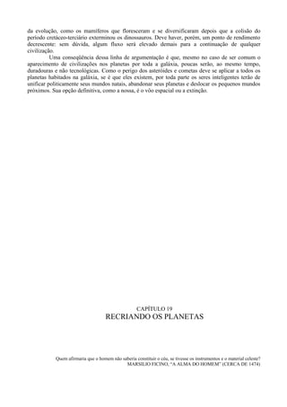 da evolução, como os mamíferos que floresceram e se diversificaram depois que a colisão do
período cretáceo-terciário exterminou os dinossauros. Deve haver, porém, um ponto de rendimento
decrescente: sem dúvida, algum fluxo será elevado demais para a continuação de qualquer
civilização.
          Uma conseqüência dessa linha de argumentação é que, mesmo no caso de ser comum o
aparecimento de civilizações nos planetas por toda a galáxia, poucas serão, ao mesmo tempo,
duradouras e não tecnológicas. Como o perigo dos asteróides e cometas deve se aplicar a todos os
planetas habitados na galáxia, se é que eles existem, por toda parte os seres inteligentes terão de
unificar politicamente seus mundos natais, abandonar seus planetas e deslocar os pequenos mundos
próximos. Sua opção definitiva, como a nossa, é o vôo espacial ou a extinção.




                                                     CAPÍTULO 19
                                     RECRIANDO OS PLANETAS




            Quem afirmaria que o homem não saberia constituir o céu, se tivesse os instrumentos e o material celeste?
                                             MARSILIO FICINO, “A ALMA DO HOMEM” (CERCA DE 1474)
 