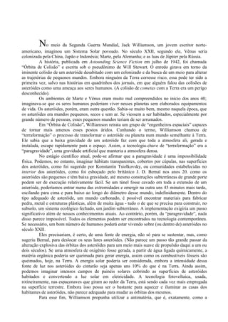 No meio da Segunda Guerra Mundial, Jack Williamson, um jovem escritor norte-
americano, imaginou um Sistema Solar povoado. No século XXII, segundo ele, Vênus seria
colonizada pela China, Japão e Indonésia; Marte, pela Alemanha; e as luas de Júpiter pela Rússia.
          A história, publicada em Astounding Science Fiction em julho de 1942, foi chamada
“Órbita de Colisão” e escrita sob o pseudônimo de Will Stewart. O enredo girava em torno da
iminente colisão de um asteróide desabitado com um colonizado e da busca de um meio para alterar
as trajetórias de pequenos mundos. Embora ninguém da Terra corresse risco, essa pode ter sido a
primeira vez, salvo nas histórias em quadrinhos dos jornais, em que alguém falou das colisões de
asteróides como uma ameaça aos seres humanos. (A colisão de cometas com a Terra era um perigo
desconhecido).
          Os ambientes de Marte e Vênus eram muito mal compreendidos no início dos anos 40;
imaginava-se que os seres humanos poderiam viver nesses planetas sem elaborados equipamentos
de vida. Os asteróides, porém, eram outra questão. Sabia-se muito bem, mesmo naquela época, que
os asteróides era mundos pequenos, secos e sem ar. Se viessem a ser habitados, especialmente por
grande número de pessoas, esses pequenos mundos teriam de ser arrumados.
          Em “Órbita de Colisão”, Williamson retrata um grupo de “engenheiros espaciais” capazes
de tornar mais amenos esses postos áridos. Cunhando o termo, Williamson chamou de
“terraformação” o processo de transformar o asteróide ou planeta num mundo semelhante à Terra.
Ele sabia que a baixa gravidade de um asteróide faz com que toda a atmosfera ali, gerada e
instalada, escape rapidamente para o espaço. Assim, a tecnologia-chave de “terraformação” era a
“paragravidade”, uma gravidade artificial que manteria a atmosfera densa.
          No estágio científico atual, pode-se afirmar que a paragravidade é uma impossibilidade
física. Podemos, no entanto, imaginar hábitats transparentes, cobertos por cúpulas, nas superfícies
dos asteróides, como foi sugerido por Konstantin Tsiolkovsky, ou comunidades estabelecidas no
interior dos asteróides, como foi esboçado pelo britânico J. D. Bernal nos anos 20. como os
asteróides são pequenos e têm baixa gravidade, até mesmo construções subterrâneas de grande porte
podem ser de execução relativamente fácil. Se um túnel fosse cavado em toda a extensão de um
asteróide, poderíamos entrar numa das extremidades e emergir na outra uns 45 minutos mais tarde,
oscilando para cima e para baixo ao longo do diâmetro desse mundo, indefinidamente. Dentro do
tipo adequado de asteróide, um mundo carbonado, é possível encontrar materiais para fabricar
pedra, metal e estruturas plásticas, além de muita água - tudo o de que se precisa para construir, no
subsolo, um sistema ecológico fechado, um jardim subterrâneo. A implementação exigiria um passo
significativo além de nossos conhecimentos atuais. Ao contrário, porém, da “paragravidade”, nada
disso parece impossível. Todos os elementos podem ser encontrados na tecnologia contemporânea.
Se necessário, um bom número de humanos poderá estar vivendo sobre (ou dentro de) asteróides no
século XXII.
          Eles precisariam, é certo, de uma fonte de energia, não só para se sustentar, mas, como
sugeriu Bernal, para deslocar os seus lares asteróides. (Não parece um passo tão grande passar da
alteração explosiva das órbitas dos asteróides para um meio mais suave de propulsão daqui a um ou
dois séculos). Se uma atmosfera de oxigênio fosse gerada, a partir de água ligada quimicamente, a
matéria orgânica poderia ser queimada para gerar energia, assim como os combustíveis fósseis são
queimados, hoje, na Terra. A energia solar poderia ser considerada, embora a intensidade dessa
fonte de luz nos asteróides do cinturão seja apenas uns 10% do que é na Terra. Ainda assim,
podemos imaginar imensos campos de painéis solares cobrindo as superfícies de asteróides
habitados e convertendo a luz solar em eletricidade. A tecnologia fotovoltaica, usada,
rotineiramente, nas espaçonaves que giram ao redor da Terra, está sendo cada vez mais empregada
na superfície terrestre. Embora isso possa ser o bastante para aquecer e iluminar as casas dos
habitantes de asteróides, não parece adequado para mudar as órbitas dos mesmos.
          Para esse fim, Williamson propunha utilizar a antimatéria, que é, exatamente, como a
 