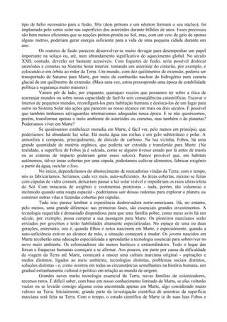 tipo de hélio necessário para a fusão, 3He (dois prótons e um nêutron formam o seu núcleo), foi
implantado pelo vento solar nas superfícies dos asteróides durante bilhões de anos. Esses processos
são bem menos eficientes que as reações próton-protón no Sol, mas, com um veio de gelo de apenas
alguns metros, poderiam gerar energia suficiente para a vida de uma pequena cidade durante um
ano.
          Os reatores de fusão parecem desenvolver-se muito devagar para desempenhar um papel
importante na soluço ou, até, num abrandamento significativo do aquecimento global. No século
XXII, contudo, deverão ser bastante acessíveis. Com foguetes de fusão, seria possível deslocar
asteróides e cometas no Sistema Solar interior, tomando um asteróide do cinturão, por exemplo, e
colocando-o em órbita ao redor da Terra. Um mundo, com dez quilômetros de extensão, poderia ser
transportado de Saturno para Marte, por meio da combustão nuclear do hidrogênio num cometa
glacial de um quilômetro de extensão. (Mais uma vez, estou pressupondo uma época de estabilidade
política e segurança muito maiores).
          Vamos pôr de lado, por enquanto, quaisquer receios que possamos ter sobre a ética de
rearranjar mundos ou sobre nossa capacidade de fazê-lo sem conseqüências catastróficas. Escavar o
interior de pequenos mundos, reconfigurá-los para habitação humana e desloca-los de um lugar para
outro no Sistema Solar são ações que parecem ao nosso alcance em mais ou dois séculos. É possível
que também tenhamos salvaguardas internacionais adequadas nessa época. E se não quiséssemos,
porém, transformar apenas o meio ambiente de asteróides ou cometas, mas também o de planetas?
Poderíamos viver em Marte?
          Se quiséssemos estabelecer moradia em Marte, é fácil ver, pelo menos em princípio, que
poderíamos: há abundante luz solar. Há muita água nas rochas e em gelo subterrâneo e polar. A
atmosfera é composta, principalmente, de dióxido de carbono. Na lua vizinha, Fobos, há uma
grande quantidade de matéria orgânica, que poderia ser extraída e transferida para Marte. (Na
realidade, a superfície de Fobos já é sulcada, como se alguém tivesse estado por lá antes de marés
ou as crateras de impacto poderiam gerar esses sulcos). Parece provável que, em habitats
autônomos, talvez áreas cobertas por uma cúpula, poderíamos cultivar alimentos, fabricar oxigênio
a partir da água, reciclar o lixo.
          No início, dependeríamos do abastecimento de mercadorias vindas da Terra; com o tempo,
nós as fabricaríamos. Seriamos, cada vez mais, auto-suficientes. As áreas cobertas, mesmo se feitas
com cúpulas de vidro comum, deixariam passar a luz solar visível e impediriam os raios ultravioleta
do Sol. Com máscaras de oxigênio e vestimentas protetoras - nada, porém, tão volumoso e
incômodo quando uma roupa espacial - poderíamos sair dessas redomas para explorar o planeta ou
construir outras vilas e fazendas cobertas por cúpulas.
          Tudo isso parece lembrar a experiência desbravadora norte-americana. Há, no entanto,
pelo menos, uma grande diferença: nas primeiras fases, são essenciais grandes investimentos. A
tecnologia requerida é demasiado dispendiosa para que uma família pobre, como meus avós há um
século, por exemplo, possa comprar a sua passagem para Marte. Os pioneiros marcianos serão
enviados por governos e terão habilidades altamente especializadas. No espaço de uma ou duas
gerações, entretanto, isto é, quando filhos e netos nascerem em Marte, e especialmente, quando a
auto-suficiência estiver ao alcance da mão, a situação começará a mudar. Os jovens nascidos em
Marte receberão uma educação especializada e aprenderão a tecnologia essencial para sobreviver no
novo meio ambiente. Os colonizadores são menos heróicos e extraordinários. Todo o leque das
forcas e fraquezas humanas começará a se afirmar. Aos poucos, em parte por causa da dificuldade
da viagem da Terra até Marte, começará a nascer uma cultura marciana original - aspirações e
medos distintos, ligados ao meio ambiente, tecnologias distintas, problemas sociais distintos,
soluções distintas - e, como ocorreu em todas as circunstâncias semelhantes na história humana, um
gradual estranhamento cultural e político em relação ao mundo de origem.
          Grandes naves trarão tecnologia essencial da Terra, novas famílias de colonizadores,
recursos raros. É difícil saber, com base em nosso conhecimento limitado de Marte, se elas voltarão
vazias ou se levarão consigo alguma coisa encontrada apenas em Marte, algo considerado muito
valioso na Terra. Inicialmente, grande parte da investigação científica de amostras da superfície
marciana será feita na Terra. Com o tempo, o estudo científico de Marte (e de suas luas Fobos e
 