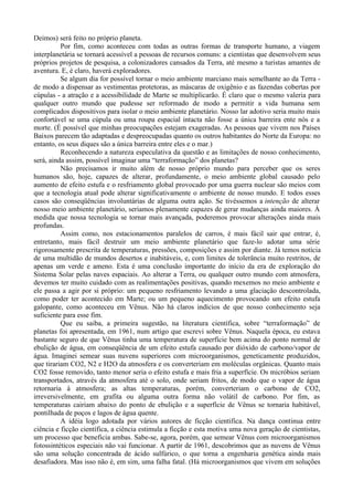 Deimos) será feito no próprio planeta.
          Por fim, como aconteceu com todas as outras formas de transporte humano, a viagem
interplanetária se tornará acessível a pessoas de recursos comuns: a cientistas que desenvolvem seus
próprios projetos de pesquisa, a colonizadores cansados da Terra, até mesmo a turistas amantes de
aventura. E, é claro, haverá exploradores.
          Se algum dia for possível tornar o meio ambiente marciano mais semelhante ao da Terra -
de modo a dispensar as vestimentas protetoras, as máscaras de oxigênio e as fazendas cobertas por
cúpulas - a atração e a acessibilidade de Marte se multiplicarão. É claro que o mesmo valeria para
qualquer outro mundo que pudesse ser reformado de modo a permitir a vida humana sem
complicados dispositivos para isolar o meio ambiente planetário. Nosso lar adotivo seria muito mais
confortável se uma cúpula ou uma roupa espacial intacta não fosse a única barreira ente nós e a
morte. (É possível que minhas preocupações estejam exageradas. As pessoas que vivem nos Países
Baixos parecem tão adaptadas e despreocupadas quanto os outros habitantes do Norte da Europa: no
entanto, os seus diques são a única barreira entre eles e o mar.)
          Reconhecendo a natureza especulativa da questão e as limitações de nosso conhecimento,
será, ainda assim, possível imaginar uma “terraformação” dos planetas?
          Não precisamos ir muito além de nosso próprio mundo para perceber que os seres
humanos são, hoje, capazes de alterar, profundamente, o meio ambiente global causado pelo
aumento de efeito estufa e o resfriamento global provocado por uma guerra nuclear são meios com
que a tecnologia atual pode alterar significativamente o ambiente de nosso mundo. E todos esses
casos são conseqüências involuntárias de alguma outra ação. Se tivéssemos a intenção de alterar
nosso meio ambiente planetário, seriamos plenamente capazes de gerar mudanças ainda maiores. À
medida que nossa tecnologia se tornar mais avançada, poderemos provocar alterações ainda mais
profundas.
          Assim como, nos estacionamentos paralelos de carros, é mais fácil sair que entrar, é,
entretanto, mais fácil destruir um meio ambiente planetário que faze-lo adotar uma série
rigorosamente prescrita de temperaturas, pressões, composições e assim por diante. Já temos notícia
de uma multidão de mundos desertos e inabitáveis, e, com limites de tolerância muito restritos, de
apenas um verde e ameno. Esta é uma conclusão importante do início da era de exploração do
Sistema Solar pelas naves espaciais. Ao alterar a Terra, ou qualquer outro mundo com atmosfera,
devemos ter muito cuidado com as realimentações positivas, quando mexemos no meio ambiente e
ele passa a agir por si próprio: um pequeno resfriamento levando a uma glaciação descontrolada,
como poder ter acontecido em Marte; ou um pequeno aquecimento provocando um efeito estufa
galopante, como aconteceu em Vênus. Não há claros indícios de que nosso conhecimento seja
suficiente para esse fim.
          Que eu saiba, a primeira sugestão, na literatura científica, sobre “terraformação” de
planetas foi apresentada, em 1961, num artigo que escrevi sobre Vênus. Naquela época, eu estava
bastante seguro de que Vênus tinha uma temperatura de superfície bem acima do ponto normal de
ebulição de água, em conseqüência de um efeito estufa causado por dióxido de carbono/vapor de
água. Imaginei semear suas nuvens superiores com microorganismos, geneticamente produzidos,
que tirariam CO2, N2 e H2O da atmosfera e os converteriam em moléculas orgânicas. Quanto mais
CO2 fosse removido, tanto menor seria o efeito estufa e mais fria a superfície. Os micróbios seriam
transportados, através da atmosfera até o solo, onde seriam fritos, de modo que o vapor de água
retornaria à atmosfera; as altas temperaturas, porém, converteriam o carbono de CO2,
irreversivelmente, em grafita ou alguma outra forma não volátil de carbono. Por fim, as
temperaturas cairiam abaixo do ponto de ebulição e a superfície de Vênus se tornaria habitável,
pontilhada de poços e lagos de água quente.
          A idéia logo adotada por vários autores de ficção cientifica. Na dança continua entre
ciência e ficção científica, a ciência estimula a ficção e esta motiva uma nova geração de cientistas,
um processo que beneficia ambas. Sabe-se, agora, porém, que semear Vênus com microorganismos
fotossintéticos especiais não vai funcionar. A partir de 1961, descobrimos que as nuvens de Vênus
são uma solução concentrada de ácido sulfúrico, o que torna a engenharia genética ainda mais
desafiadora. Mas isso não é, em sim, uma falha fatal. (Há microorganismos que vivem em soluções
 