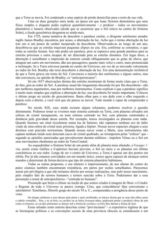 que a Terra se movia. Foi condenado a uma espécie de prisão domiciliar para o resto de sua vida.
          Uma ou duas gerações mais tarde, na época em que Isaac Newton demonstrou que uma
física simples e elegante podia explicar quantitativamente - e predizer - todos os movimentos
planetários e lunares observados (desde que se assumisse que o Sol estava no centro do Sistema
Solar), a ilusão geocêntrica desgastou-se ainda mais.
          Em 1725, numa tentativa de descobrir o paralaxe estelar, o dirigente astrônomo amador
inglês James Bradley encontrou, por acaso, a aberração da luz. Acho que o termo aberração da luz
traz em si um pouco de caráter inesperado da descoberta. Observando-as ao longo de um ano,
descobriu-se que as estrelas traçavam pequenas elipses no céu. Era, conforme se constatou, o que
todas as estrelas faziam. Isso não podia ser paralaxe, pois se esperava uma grande paralaxe para as
estrelas próximas e outra incapaz de ser detectada para as estrelas distantes. Em lugar disso, a
aberração é semelhante a impressão de estarem caindo obliquamente que as gotas de chuva, que
atingem um carro em movimento, dão aos passageiros; quanto mais veloz o carro, mais pronunciada
a inclinação. Se a Terra estivesse parada no centro do Universo, em vez de se movendo velozmente
ao redor do Sol, Bradley não teria descoberto a aberração da luz. Era uma demonstração irrefutável
de que a Terra girava em torno do Sol. Convenceu a maioria dos astrônomos e alguns outros, mas
não convenceu, na opinião de Bradley, os “anticopernicanos”.
          Só em 1837 observações diretas das estrelas mostraram de forma muito clara que a Terra,
de fato, gira ao redor do Sol. A paralaxe anual tão longamente discutida foi por fim descoberta - não
por melhores argumentos, mas por melhores instrumentos. Como explicar o que a paralaxe significa
é muito mais simples que explicar a aberração da luz, sua descoberta foi muito importante. Colocou
o último prego no caixão do geocentrismo. Basta olhar para o seu dedo com o olho esquerdo e
depois com o direito, e você verá que ele parece se mover. Todo mundo é capaz de compreender a
paralaxe.
          No século XIX, caso ainda existam alguns relutantes, podemos resolver a questão
diretamente. Podemos testar se vivemos num sistema centrado na Terra, com planetas afixados em
esferas de cristal transparente, ou num sistema centrado no Sol, com planetas controlados a
distância pela gravidade dessa estrela. Por exemplo, temos investigados os planetas com radar.
Quando fazemos um sinal ricochetear numa lua de Saturno, não captamos nenhum eco de rádio
vindo de uma esfera de cristal mais próxima, ligada a Júpiter. Nossas naves espaciais chegam a seus
destinos com precisão newtoniana. Quando nossas naves voam a Marte, seus instrumentos não
captam nenhum tinido nem detectam cacos de cristal quebrado, ao irromperem pelas “esferas” que -
segundo as opiniões autorizadas que prevaleceram durante milênios - impelem Vênus ou o Sol em
seus movimentos obedientes ao redor da Terra Central.
          Ao esquadrinhar o Sistema Solar de um ponto além do planeta mais afastado, a Voyager 1
viu, assim como Galileu e Copérnico haviam previsto, o Sol no meio e os planetas em órbitas
concêntricas ao seu redor. Longe de ser o centro do Universo, a Terra é apenas um dos pontos em
órbita. Por já não estamos convidados em um mundo único, somos agora capazes de alcançar outros
mundos e determinar de forma decisiva que tipo de sistema planetário habitamos.
          Todas as outras propostas, e seu número é impressionante, de nos afastar do centro do
palco cósmico também encontraram resistência, em partes por razões semelhantes. Parecemos
ansiar por privilégios a que não teríamos direito por nossas realizações, mas pelo nosso nascimento,
pelo simples fato de sermos humanos e termos nascido sobre a Terra. Poderíamos dar a essa
presunção o nome de antropocêntrica - “centrada no humano”.
          Presunção que beira o clímax na noção de que somos criados à imagem de Deus: o Criador
e Regente de todo o Universo se parece comigo. Céus, que coincidência! Que conveniente e
satisfatório! Xenófanes, filósofo grego do século VI a. C., compreendeu a arrogância desse ponto de
vista:
           Os etíopes atribuem a seus deuses pele preta e nariz arrebitado; os trácios dizem que os seus têm olhos azuis
e cabelo vermelho... Sim, e se os bois, os cavalos ou os leões tivessem mãos, pudessem pintar e produzir obras de arte
como os homens, os cavalos pintariam os deuses sob a forma de cavalos e os bois lhes dariam a forma de bois.
         Essas atitudes eram outrora descritas como “provincianas” - a expectativa ingênua de que
as hierarquias políticas e as convenções sociais de uma província obscura se estendessem a um
 